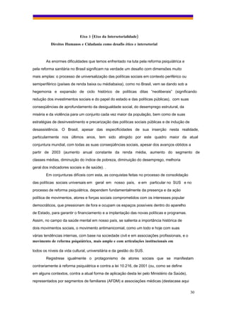 Eixo 3 (Eixo da Intersetorialidade)
           Direitos Humanos e Cidadania como desafio ético e intersetorial



        As enormes dificuldades que temos enfrentado na luta pela reforma psiquiátrica e
pela reforma sanitária no Brasil significam na verdade um desafio com dimensões muito
mais amplas: o processo de universalização das políticas sociais em contexto periférico ou
semiperiférico (países de renda baixa ou médiabaixa), como no Brasil, vem se dando sob a
hegemonia e expansão de ciclo histórico de políticas ditas “neoliberais” (significando
redução dos investimentos sociais e do papel do estado e das políticas públicas), com suas
conseqüências de aprofundamento da desigualdade social, do desemprego estrutural, da
miséria e da violência para um conjunto cada vez maior da população, bem como de suas
estratégias de desinvestimento e precarização das políticas sociais públicas e de indução de
desassistência. O Brasil, apesar das especificidades de sua inserção nesta realidade,
particularmente nos últimos anos, tem sido atingido por este quadro maior da atual
conjuntura mundial, com todas as suas conseqüências sociais, apesar dos avanços obtidos a
partir de 2003 (aumento anual constante da renda média, aumento do segmento de
classes médias, diminuição do índice de pobreza, diminuição do desemprego, melhoria
geral dos indicadores sociais e de saúde). .
        Em conjunturas difíceis com esta, as conquistas feitas no processo de consolidação
das políticas sociais universais em geral em nosso país, e em particular no SUS e no
processo de reforma psiquiátrica, dependem fundamentalmente da presença e da ação
política de movimentos, atores e forças sociais comprometidos com os interesses popular
democráticos, que pressionam de fora e ocupam os espaços possíveis dentro do aparelho
de Estado, para garantir o financiamento e a implantação das novas políticas e programas.
Assim, no campo da saúde mental em nosso país, se salienta a importância histórica de
dois movimentos sociais, o movimento antimanicomial, como um todo e hoje com suas
várias tendências internas, com base na sociedade civil e em associações profissionais, e o
movimento de reforma psiquiátrica, mais amplo e com articulações institucionais em

todos os níveis da vida cultural, universitária e da gestão do SUS.
        Registrese igualmente o protagonismo de atores sociais que se manifestam
contrariamente à reforma psiquiátrica e contra a lei 10.216, de 2001 (ou, como se define
em alguns contextos, contra a atual forma de aplicação desta lei pelo Ministério da Saúde),
representados por segmentos de familiares (AFDM) e associações médicas (destacase aqui

                                                                                               30
 
