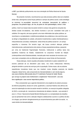 a ABP, que defende publicamente uma nova orientação da Política Nacional de Saúde
Mental).
        No presente momento, reconhecemos que este processo político deve ser ampliado
ainda mais, abrangendo outras forças políticas e campos de política social, e esta estratégia
se expressa na necessidade inexorável da articulação intersetorial de políticas e
programas. Em primeiro lugar, ela visa, do ponto de vista epistemológico, teórico e ético

político, inserir as nossas lutas da saúde mental no campo mais geral da conquista dos
direitos sociais de cidadania, dos direitos humanos e por uma sociedade mais justa e
solidária. Em segundo, ela busca garantir uma maior efetividade das ações públicas, ao
reconhecer a complexidade e multidimensionalidade dos problemas e dos caminhos para
se atingir a integralidade do cuidado, articulando investimentos e ações interdisciplinares e
interprofissionais concretas, mobilizando várias linhas de política social em um campo
específico e viceversa. Em terceiro lugar, ela busca construir alianças políticas
interinstitucionais, particularmente entre atores e forças populardemocráticas, passando
por cima da tradicional fragmentação financeira, institucional e política típica dos
aparelhos modernos do Estado, notadamente na conjuntura mundial da relação
contemporânea entre Estadosociedade, marcada pela maior escassez de recursos e por
uma maior competição entre as diferentes agências por essas fontes de financiamento.
        Essas alianças, mesmo aquelas articuladas inicialmente no plano estatal têm um
enorme potencial de se difundirem para baixo, nos níveis institucionais inferiores,
atingindo também a ponta dos serviços junto à população. Outras vezes, são as próprias
experiências inovadoras locais que nos mostram novas direções possíveis de trabalho
integrado. Desta forma, este componente da intersetorialidade é, sem dúvida alguma,
uma marca histórica diferenciada desta IV Conferência Nacional de Saúde Mental,
que carrega no próprio nome institucional o complemento “Intersetorial”, com uma
forte significação e uma enorme importância política.

      Para compreender que a agenda intersetorial é uma exigência do próprio processo
da reforma psiquiátrica, levese em conta, igualmente, o acúmulo histórico dos últimos oito
anos de implantação da rede de saúde mental no território, os avanços da gestão colegiada
do SUS, a construção de mecanismos intersetoriais de debate e decisão, cujo exemplo tí
pico é o Fórum Nacional de Saúde Mental Infantojuvenil, e a complexidade dos desafios
que se apresentam tais como a atenção integral a adolescentes e jovens e a política de álco
ol e drogas, que clamam obrigatoriamente por encaminhamentos para além da saúde, no
vasto âmbito da intersetorialidade.

                                                                                                31
 