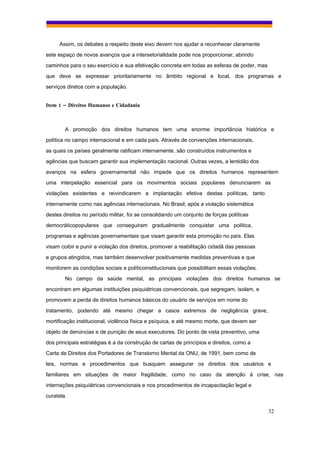 Assim, os debates a respeito deste eixo devem nos ajudar a reconhecer claramente
este espaço de novos avanços que a intersetorialidade pode nos proporcionar, abrindo
caminhos para o seu exercício e sua efetivação concreta em todas as esferas de poder, mas
que deve se expressar prioritariamente no âmbito regional e local, dos programas e
serviços diretos com a população.


Item 1 – Direitos Humanos e Cidadania



        A promoção dos direitos humanos tem uma enorme importância histórica e
política no campo internacional e em cada país. Através de convenções internacionais,
as quais os países geralmente ratificam internamente, são construídos instrumentos e
agências que buscam garantir sua implementação nacional. Outras vezes, a lentidão dos
avanços na esfera governamental não impede que os direitos humanos representem
uma interpelação essencial para os movimentos sociais populares denunciarem as
violações existentes e reivindicarem a implantação efetiva destas políticas, tanto
internamente como nas agências internacionais. No Brasil, após a violação sistemática
destes direitos no período militar, foi se consolidando um conjunto de forças políticas
democráticopopulares que conseguiram gradualmente conquistar uma política,
programas e agências governamentais que visam garantir esta promoção no país. Elas
visam coibir e punir a violação dos direitos, promover a reabilitação cidadã das pessoas
e grupos atingidos, mas também desenvolver positivamente medidas preventivas e que
monitorem as condições sociais e políticoinstitucionais que possibilitam essas violações.
        No campo da saúde mental, as principais violações dos direitos humanos se
encontram em algumas instituições psiquiátricas convencionais, que segregam, isolam, e
promovem a perda de direitos humanos básicos do usuário de serviços em nome do
tratamento, podendo até mesmo chegar a casos extremos de negligência grave,
mortificação institucional, violência física e psíquica, e até mesmo morte, que devem ser
objeto de denúncias e de punição de seus executores. Do ponto de vista preventivo, uma
dos principais estratégias é a da construção de cartas de princípios e direitos, como a
Carta de Direitos dos Portadores de Transtorno Mental da ONU, de 1991, bem como de
leis, normas e procedimentos que busquem assegurar os direitos dos usuários e
familiares em situações de maior fragilidade, como no caso da atenção à crise, nas
internações psiquiátricas convencionais e nos procedimentos de incapacitação legal e
curatela.

                                                                                            32
 