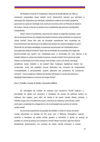 No Relatório Final da 2ª Conferência Nacional de Saúde Mental, de 1992, já
constavam proposições nesse sentido como: desenvolver estudos que permitam a
atenuação dos dispositivos de interdição; estabelecer instância de revisão obrigatória
para todos os casos de interdição civil; promover encontros entre as Políticas de Saúde e
de Justiça, visando a discutir os direitos civis e trabalhistas das pessoas consideradas
incapacitadas.
        Assim, nesta IV Conferência, devemos nos colocar as seguintes questões: quais
são as principais formas de violação dos direitos humanos ainda existentes no campo da
saúde mental? Quais têm sido as principais experiências bem sucedidas de
encaminhamento das denúncias e de defesa dos direitos das pessoas atingidas no país?
Quais são as principais estratégias e programas que precisam ser mobilizadas para a
promoção dos direitos humanos? Quais são as entidades da sociedade civil e agências
governamentais que podem ser mobilizadas para a construção de uma aliança e de
trabalho efetivo no campo dos direitos humanos e saúde mental? Como promover estes
direitos na interseção com outros campos mais amplos, como o da saúde, educação,
assistência social, trabalho e da justiça? Que mudanças legislativas devem ser
construídas, como nas questões cruciais tipificadas nos conceitos de incapacidade,
inimputabilidade e periculosidade, quando aplicados aos portadores de transtornos
mentais? Como assegurar a defesa dos direitos individuais no campo das políticas e
legislação relacionadas ao consumo de drogas ilícitas?


Item 2 Trabalho, Geração de Renda e Economia Solidária



        As estratégias de cuidado às pessoas com transtorno mental implicam a
formulação de ações que propiciem a ampliação do acesso às políticas sociais no
cotidiano dos sujeitos, para além da saúde e da saúde mental. Nesse contexto, o
trabalho surge como uma alternativa para o exercício da cidadania e dos direitos, assim
como para a ampliação do protagonismo e da emancipação dos usuários da rede de
saúde mental.
        As primeiras experiências de geração de trabalho e renda no campo da saúde
mental iniciaramse na década de 90, junto com a Reforma Psiquiátrica, quando
usuários e familiares da saúde mental passam a reivindicar o direito ao acesso ao
trabalho e à renda da pessoa com transtorno mental. Nesse momento, algumas oficinas
terapêuticas desenvolvidas nos serviços de saúde mental começam a investir

                                                                                            33
 