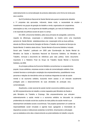 sistematicamente na comercialização de produtos elaborados como forma de renda para
seus usuários.
        Na III Conferência Nacional de Saúde Mental esta pauta é amplamente debatida
e 11 propostas são aprovadas, indicando, desse modo, a necessidade de ampliar o
investimento nos grupos de geração de trabalho e renda, organizados em cooperativas,
associações ou não, e em programas de trabalho protegido, por meio do fortalecimento
e da expansão de políticas sociais de apoio no campo.
        Em 2004, a Economia Solidária, pelos seus princípios de autogestão, autonomia,
respeito às diferenças, cooperação e solidariedade, se mostra como uma importante
parceira da Saúde Mental, estabelecendose uma cooperação entre as duas políticas,
através da Oficina Nacional de Geração de Renda e Trabalho de Usuários de Serviços de
Saúde Mental. O relatório desta oficina, “Saúde Mental e Economia Solidária: Inclusão
Social pelo Trabalho”, publicado em 2005 pela Coordenação de Saúde Mental do
Ministério da Saúde e Secretaria Nacional de Economia Solidária, do Ministério do
Trabalho, tornouse o documento de referência para esta política. Outro documento
importante é o Relatório Final do Grupo de Trabalho Saúde Mental e Economia
Solidária, de 2006.
        As principais práticas da Economia Solidária concentramse no cooperativismo
popular, trocas solidárias, empresas sociais e redes de comercialização solidária. Este
contexto favorece a construção e ampliação dos empreendimentos, possibilitando novas
parcerias e relações de intercâmbio entre as iniciativas integrantes da rede de saúde
mental e da economia solidária, buscando terem acesso a um mercado socialmente
protegido para o desenvolvimento de suas atividades de produção e/ou
comercialização.
        Atualmente, a rede nacional de saúde mental e economia solidária possui mais
de 390 empreendimentos de trabalho e renda mapeados pelo Ministério da Saúde e
pelo Ministério do Trabalho e Emprego. São empreendimentos que articulam
sistematicamente a saúde mental e a economia solidária na discussão da complexa
problemática da inclusão social dos usuários da rede pública de saúde mental e que
desempenham atividades sociais e econômicas. Tais projetos apresentam um caráter de
responsabilidade social vinculada à agenda local, agregando a diversidade de
dispositivos sociais e institucionais existentes no território, dinamizando a articulação
que se estabelece entre eles e desenvolvendo as potencialidades do trabalho conjunto.



                                                                                            34
 