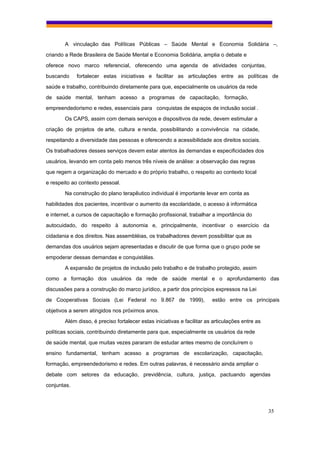 A vinculação das Políticas Públicas – Saúde Mental e Economia Solidária –,
criando a Rede Brasileira de Saúde Mental e Economia Solidária, amplia o debate e
oferece novo marco referencial, oferecendo uma agenda de atividades conjuntas,
buscando     fortalecer estas iniciativas e facilitar as articulações entre as políticas de
saúde e trabalho, contribuindo diretamente para que, especialmente os usuários da rede
de saúde mental, tenham acesso a programas de capacitação, formação,
empreendedorismo e redes, essenciais para conquistas de espaços de inclusão social .
        Os CAPS, assim com demais serviços e dispositivos da rede, devem estimular a
criação de projetos de arte, cultura e renda, possibilitando a convivência na cidade,
respeitando a diversidade das pessoas e oferecendo a acessibilidade aos direitos sociais.
Os trabalhadores desses serviços devem estar atentos às demandas e especificidades dos
usuários, levando em conta pelo menos três níveis de análise: a observação das regras
que regem a organização do mercado e do próprio trabalho, o respeito ao contexto local
e respeito ao contexto pessoal.
        Na construção do plano terapêutico individual é importante levar em conta as
habilidades dos pacientes, incentivar o aumento da escolaridade, o acesso à informática
e internet, a cursos de capacitação e formação profissional, trabalhar a importância do
autocuidado, do respeito à autonomia e, principalmente, incentivar o exercício da
cidadania e dos direitos. Nas assembléias, os trabalhadores devem possibilitar que as
demandas dos usuários sejam apresentadas e discutir de que forma que o grupo pode se
empoderar dessas demandas e conquistálas.
        A expansão de projetos de inclusão pelo trabalho e de trabalho protegido, assim
como a formação dos usuários da rede de saúde mental e o aprofundamento das
discussões para a construção do marco jurídico, a partir dos princípios expressos na Lei
de Cooperativas Sociais (Lei Federal no 9.867 de 1999),                  estão entre os principais
objetivos a serem atingidos nos próximos anos.
        Além disso, é preciso fortalecer estas iniciativas e facilitar as articulações entre as
políticas sociais, contribuindo diretamente para que, especialmente os usuários da rede
de saúde mental, que muitas vezes pararam de estudar antes mesmo de concluírem o
ensino fundamental, tenham acesso a programas de escolarização, capacitação,
formação, empreendedorismo e redes. Em outras palavras, é necessário ainda ampliar o
debate com setores da educação, previdência, cultura, justiça, pactuando agendas
conjuntas.



                                                                                                  35
 