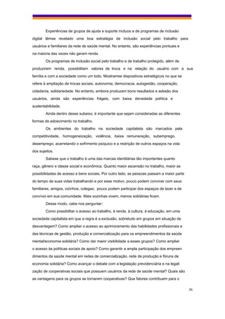 Experiências de grupos de ajuda e suporte mútuos e de programas de inclusão
digital têmse revelado uma boa estratégia de inclusão social pelo trabalho para
usuários e familiares da rede de saúde mental. No entanto, são experiências pontuais e
na maioria das vezes não geram renda.
        Os programas de inclusão social pelo trabalho e de trabalho protegido, além de
produzirem renda, possibilitam valores de troca e na relação do usuário com a sua
família e com a sociedade como um todo. Mostramse dispositivos estratégicos no que se
refere à ampliação de trocas sociais, autonomia, democracia, autogestão, cooperação,
cidadania, solidariedade. No entanto, embora produzam bons resultados e adesão dos
usuários, ainda são experiências frágeis, com baixa densidade política e
sustentabilidade.
        Ainda dentro desse subeixo, é importante que sejam consideradas as diferentes
formas de adoecimento no trabalho.
        Os ambientes do trabalho na sociedade capitalista são marcados pela
competitividade, homogeneização, violência, baixa remuneração, subemprego,
desemprego, acarretando o sofrimento psíquico e a restrição de outros espaços na vida
dos sujeitos.
        Sabese que o trabalho é uma das marcas identitárias tão importantes quanto
raça, gênero e classe social e econômica. Quanto maior ascensão no trabalho, maior as
possibilidades de acesso a bens sociais. Por outro lado, as pessoas passam a maior parte
do tempo de suas vidas trabalhando e por esse motivo, pouco podem conviver com seus
familiares, amigos, vizinhos, colegas; pouco podem participar dos espaços de lazer e de
convívio em sua comunidade. Mais sozinhas vivem, menos solidárias ficam.
        Desse modo, cabe nos perguntar:
        Como possibilitar o acesso ao trabalho, à renda, à cultura, à educação, em uma
sociedade capitalista em que a regra é a exclusão, sobretudo em grupos em situação de
desvantagem? Como ampliar o acesso ao aprimoramento das habilidades profissionais e
das técnicas de gestão, produção e comercialização para os empreendimentos da saúde
mental/economia solidária? Como dar maior visibilidade a esses grupos? Como ampliar
o acesso às políticas sociais de apoio? Como garantir a ampla participação dos empreen
dimentos da saúde mental em redes de comercialização, rede de produção e fóruns de
economia solidária? Como avançar o debate com a legislação previdenciária e na legali
zação de cooperativas sociais que possuem usuários da rede de saúde mental? Quais são
as vantagens para os grupos se tornarem cooperativas? Que fatores contribuem para o

                                                                                           36
 