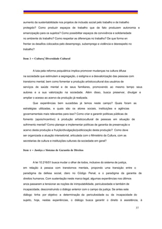 aumento da sustentabilidade nos projetos de inclusão social pelo trabalho e de trabalho
protegido? Como produzir espaços de trabalho que de fato produzem autonomia e
emancipação para os sujeitos? Como possibilitar espaços de convivência e solidariedade
no ambiente do trabalho? Como respeitar as diferenças no trabalho? De que forma en
frentar os desafios colocados pelo desemprego, subemprego e violência e desrespeito no
trabalho?


Item 3 – Cultura/ Diversidade Cultural



        A luta pela reforma psiquiátrica implica promover mudanças na cultura difusa
na sociedade que estimulam a segregação, o estigma e a desvalorização das pessoas com
transtorno mental, bem como fomentar a produção artísticocultural dos usuários de
serviços de saúde mental e de seus familiares, promovendo ao mesmo tempo seus
autores e a sua valorização na sociedade. Além disso, busca preservar, divulgar e
ampliar o acesso ao acervo da produção já realizada.
        Que experiências bem sucedidas já temos neste campo? Quais foram as
estratégias utilizadas, e quais são os atores sociais, instituições e agências
governamentais mais relevantes para isso? Como criar e garantir políticas públicas de
fomento (apoio/incentivo) à produção artísticocultural de pessoas em situação de
sofrimento mental? Como planejar e implementar políticas de garantia de preservação e
acervo desta produção e fruição/divulgação/publicização desta produção? Como deve
ser organizada a atuação intersetorial, articulada com o Ministério da Cultura, com as
secretarias de cultura e instituições culturais da sociedade em geral?


Item 4 – Justiça e Sistema de Garantia de Direitos



        A lei 10.216/01 busca mudar o olhar de todos, inclusive do sistema de justiça,
em relação à pessoa com transtornos mentais, propondo uma transição entre o
paradigma da defesa social, claro no Código Penal, e o paradigma da garantia de
direitos humanos. Com sustentação neste marco legal, algumas experiências nos últimos
anos passaram a tensionar as noções de inimputabilidade, periculosidade e também de
incapacidade, desconstruindo o diálogo anterior com o campo da justiça. Se antes este
diálogo tinha por objetivo a determinação da periculosidade ou da incapacidade do
sujeito, hoje, nestas experiências, o diálogo busca garantir o direito à assistência, à

                                                                                          37
 