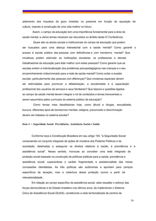 adiamento dos impulsos de gozo imediato no presente em função da aquisição da
cultura, visando à construção de uma vida melhor no futuro.
         Assim, o campo da educação tem uma importância fundamental para a área da
saúde mental, e vários temas merecem ser discutidos no âmbito desta IV Conferência:
          Quais são os atores sociais e institucionais do campo da educação que podem
ser buscados para uma aliança intersetorial com a saúde mental? Como garantir o
acesso à escola pública das pessoas com deficiências e com transtorno mental? Que
iniciativas podem estimular as instituições escolares, os professores e demais
trabalhadores da educação para lidar melhor com estas pessoas? Como garantir que as
escolas evitem a individualização dos problemas psicopedagógicos nas crianças e o seu
encaminhamento indiscriminado para a rede de saúde mental? Como evitar a evasão
escolar, particularmente das pessoas com diferenças? Que iniciativas especiais devem
ser estimuladas para promover a alfabetização, a escolaridade e a capacitação
profissional dos usuários de serviços e seus familiares? Que tópicos e questões ligados
ao campo da saúde mental devem integrar o rol de conteúdos e temas transversais a
serem assumidos pelos currículos do sistema público de educação?
          Como temas mais desafiadores hoje, como álcool e drogas, sexualidade,
loucura, diferentes tipos de transtornos mentais, estigma, preconceito e discriminação
devem ser tratados no sistema escolar?


Item 6 – Seguridade Social: Previdência, Assistência Social e Saúde



        Conforme reza a Constituição Brasileira em seu artigo 194, "a Seguridade Social
compreende um conjunto integrado de ações de iniciativa dos Poderes Públicos e da
sociedade, destinadas a assegurar os direitos relativos à saúde, à previdência e à
assistência social". Nesse sentido, inovouse ao conceber uma rede integrada de
proteção social baseada na construção de políticas públicas para a saúde, previdência e
assistência social, superandose o caráter fragmentado e assistencialista das meras
concessões clientelistas. As três políticas são autônomas e apontam para campos
específicos de atuação, mas a cobertura dessa proteção ocorre a partir da
intersetorialidade.
        Em relação ao campo específico da assistência social, cabe ressaltar o esforço das
forças democráticas e do Estado brasileiro nos últimos anos, de implementar o Sistema
Único de Assistência Social (SUAS), constituindo a rede territorializada de centros de

                                                                                             39
 