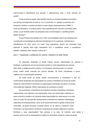 intermunicipal e interestadual que garanta o deslocamento para e entre serviços de
saúde?
         Ainda na área da saúde, cabe também discutir os inúmeros desafios encontrados
nos serviços emergenciais de crise na rua e a domicílio, na atenção às pessoas com
transtorno mental e a usuários de álcool e outras drogas, particularmente o SAMU, o
Corpo de Bombeiros, e a própria polícia. Que experiências tem sido bem sucedidas neste
campo, e que medidas podem ser propostas para a humanização e o aperfeiçoamento
destes serviços?
         E para finalizar esta relação com o SUS, que estratégias devem ser adotadas para
a construção e consolidação de alianças intersetoriais com os gestores, profissionais e
trabalhadores do SUS como um todo? Que dispositivos devem ser acionados para
estimular e garantir esta ação intersetorial com a assistência social, a previdência,
trabalho, habitação, lazer, esporte, cultura etc ?

Item 7 – Organização e mobilização dos usuários e familiares de Saúde Mental



         As pesquisas existentes no Brasil indicam poucas organizações de usuários e
familiares, e geralmente com funcionamento precário e muito dependente dos serviços.
Além disso, a militância social e política, no movimento antimanicomial e no controle
social, acaba sendo exercida por poucos ativistas, de forma centralizada e pouco
orgânica com as associações existentes.
         As redes locais de saúde mental reconhecessem a importância e têm um
conhecimento atualizado das organizações de usuários e familiares do campo da saúde
mental em cada território? Conhecem as organizações voluntárias que atuam no campo,
como pastorais religiosas, ONGs, associações de moradores e outras?
         Se reconhecem a importância de empoderar usuários e familiares, individual e
coletivamente, e de valorizar a sua organização, como vem sendo dado o estímulo e o
apoio concreto à criação e às iniciativas destas associações em cada serviço e na rede
como um todo? Os serviços têm conhecimento e interesse em implantar metodologias
específicas de empoderamento, como as de autoconhecimento e gestão autônoma da
medicação, de grupos de ajuda e suporte mútuos, ou do plano e o cartão de crise?
Conhecem e já desenvolvem iniciativas e programas de inclusão digital para usuários,
familiares e suas organizações? Nos serviços e na rede, há incentivo para ações e
eventos comuns com as associações e núcleos do movimento sociais do campo da saúde


                                                                                            41
 