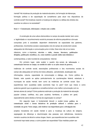 mental? Há iniciativas de produção de material educativo, de formação de lideranças,
formação política e de capacitação de conselheiros para atuar nos dispositivos de
controle social? Há iniciativas visando a mudança do estigma e a defesa dos direitos dos
usuários na cultura e na sociedade?


Item 8 – Comunicação, informação e relação com a mídia



       A construção de uma cultura democrática no campo da saúde mental, bem como
a legitimidade e o reconhecimento social do processo de reforma psiquiátrica e de suas
conquistas junto à sociedade, dependem diretamente da capacidade dos gestores,
profissionais, movimentos sociais e associações civis do campo de construírem canais
adequados de informação e comunicação junto à mídia. Esta inclui não só os meios
clássicos, como a imprensa, televisão e rádio, cinema, literatura, publicações
dirigidas, publicações científicas, etc, como também a grande mídia mais dinâmica e

contemporânea, a rede mundial de computadores Internet.
       Em primeiro lugar, cabe avaliar o quadro dos canais de informação e
comunicação internas ao campo, no sentido de saber se as ações atuais de gestores,

instâncias de controle social, associações profissionais e dos movimentos sociais do
campo são adequadas em termos de meios utilizados, periodicidade, atualização das
informações, volume, capacidade de comunicação e diálogo, etc. Como política de
Estado, este quesito se aplica particularmente às coordenações federal, estaduais e
municipais de saúde mental, bem como às instâncias de controle social. Que
experiências bem sucedidas estão ocorrendo hoje no país? Com que meios e como
podemos garantir que os gestores e conselhos tenham uma melhor comunicação com os
demais atores do campo? Como podemos estimular a produção de material de educação
popular (vídeos, cartilhas, etc) para usuários, familiares, e público em geral,
especialmente sobre direitos e formas de organização no campo?
       Em segundo lugar, é fundamental discutir e avaliar nossa política de
comunicação social e nossas iniciativas de produção cultural e artística para a
sociedade em geral. Neste campo, cabe lembrar sua importância para a divulgação dos

projetos inovadores em saúde mental e para a mudança da cultura de estigma,
segregação da diferença e discriminação das pessoas com deficiências, transtorno
mental e usuários de álcool e outras drogas. Assim, que experiências bem sucedidas vêm
ocorrendo hoje neste campo, e como podem ser expandidas? Que medidas podem ser

                                                                                           42
 