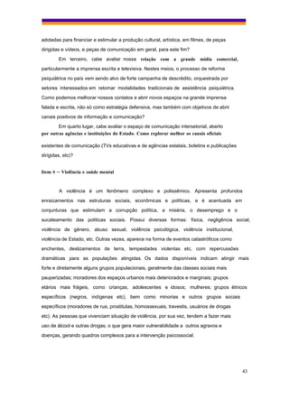 adotadas para financiar e estimular a produção cultural, artística, em filmes, de peças
dirigidas e vídeos, e peças de comunicação em geral, para este fim?
        Em terceiro, cabe avaliar nossa relação com a grande mídia comercial,
particularmente a imprensa escrita e televisiva. Nestes meios, o processo de reforma
psiquiátrica no país vem sendo alvo de forte campanha de descrédito, orquestrada por
setores interessados em retomar modalidades tradicionais de assistência psiquiátrica.
Como podemos melhorar nossos contatos e abrir novos espaços na grande imprensa
falada e escrita, não só como estratégia defensiva, mas também com objetivos de abrir
canais positivos de informação e comunicação?
        Em quarto lugar, cabe avaliar o espaço de comunicação intersetorial, aberto
por outras agências e instituições do Estado. Como explorar melhor os canais oficiais

existentes de comunicação (TVs educativas e de agências estatais, boletins e publicações
dirigidas, etc)?


Item 9 – Violência e saúde mental


        A violência é um fenômeno complexo e polissêmico. Apresenta profundos
enraizamentos nas estruturas sociais, econômicas e políticas, e é acentuada em
conjunturas que estimulam a corrupção política, a miséria, o desemprego e o
sucateamento das políticas sociais. Possui diversas formas: física, negligência social,
violência de gênero, abuso sexual, violência psicológica, violência institucional,
violência de Estado, etc. Outras vezes, aparece na forma de eventos catastróficos como
enchentes, deslizamentos de terra, tempestades violentas etc, com repercussões
dramáticas para as populações atingidas. Os dados disponíveis indicam atingir mais
forte e diretamente alguns grupos populacionais, geralmente das classes sociais mais
pauperizadas; moradores dos espaços urbanos mais deteriorados e marginais; grupos
etários mais frágeis, como crianças, adolescentes e idosos; mulheres; grupos étnicos
específicos (negros, indígenas etc), bem como minorias e outros grupos sociais
específicos (moradores de rua, prostitutas, homossexuais, travestis, usuários de drogas
etc). As pessoas que vivenciam situação de violência, por sua vez, tendem a fazer mais
uso de álcool e outras drogas, o que gera maior vulnerabilidade a outros agravos e
doenças, gerando quadros complexos para a intervenção psicossocial.




                                                                                           43
 