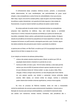 O enfrentamento desta complexa dinâmica envolve, portanto, a compreensão
destes determinantes, de suas manifestações, das particularidades do grupo social
atingido, e das conseqüências e outras formas de vulnerabilidade e risco que provoca.
Além disso, requer uma enorme vontade política, capaz de gerar uma frente integrada
de políticas e ações intersetoriais, com garantia de fontes seguras e mais amplas de
financiamento, na qual se inserem também as políticas de saúde e saúde mental.


        No campo particular da saúde mental, é importante lembrar as conseqüências
psíquicas mais específicas da violência.       Aqui, sem dúvida alguma, a prioridade
inequívoca é o número crescente de pessoas acometidas por quadros de estresse pós
traumático, ansiedade, fobias e pânico, particularmente nas grandes cidades. Há alguns
estudos de prevalência de transtornos psiquiátricos em locais específicos no Brasil, mas
incapazes de fornecer um perfil recente e abrangente para todo o país. Contudo, alguns
dos dados existentes são persuasivos para mostrar a gravidade do problema:


a) apenas para as fobias, em São Paulo, se estima que 5,4% da população desenvolverá
alguma forma de fobia no espaço de um ano;



b) em relação ao transtorno de estresse póstraumático:
    •   embora não existam estudos empíricos para o Brasil, se estima que 3,8% da
        população desenvolverá o transtorno no período de um ano;
    •   tivemos em 2002, em todo o país, 130 mil mortes violentas, e este dado permite
        estimar que cerca de 800 mil pessoas entraram apenas naquele ano para o rol
        do que a literatura chama de “vítimas ocultas”, ou seja, os pais e mães, filhos,
        cônjuges, irmãos e amigos mais próximos, os mais atingidos pela morte violenta
        de uma pessoa querida, que tendem a apresentar marcas profundas destes
        eventos. Além destes, um número similar de amigos, vizinhos e conhecidos
        podem desenvolver também sintomas significativos, embora menos agudas.


        No início do processo de Reforma brasileira, tendo em vista a necessidade
central da substituição dos serviços quase exclusivamente hospitalares, inclusive para a
liberação de recursos para serviços extrahospitalares, a prioridade foi claramente dada
aos adultos com transtornos mentais maiores. Entretanto, esta prevalência alta e




                                                                                           44
 