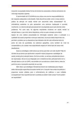 crescente na população destas formas de transtornos associados a fatores estressores da
vida exige respostas urgentes.
        A oportunidade da IV Conferência nos coloca uma enorme responsabilidade de
dar respostas adequadas a este desafio. Cabe discutirmos então: como o nosso sistema
público de atenção em saúde mental vem assumindo estas necessidades? Os
ambulatórios existentes no país apresentam uma estrutura inadequada e provisão
insuficiente, e a rede de atenção psicossocial tem se preparado pouco para abordar estes
problemas. Por outro lado, há algumas importantes iniciativas em saúde mental na
atenção básica, o que inclui vários dispositivos, entre os quais a terapia comunitária.
Apesar de uma relativa precariedade da informação existente sobre a produção e a
qualidade dos atuais programas e serviços nesta área, os poucos dados disponíveis nos
permitem constatar que os dispositivos hoje ofertados não têm sido suficientes tanto do
ponto de vista da quantidade, da cobertura geográfica, como também do nível de
complexidade ou do cuidado mais especializado exigido em vários tipos de casos mais
desafiadores.
        Quais as estratégias e alternativas que temos para lidar com este desafio? Não há
dúvidas de que temos que aprofundar e expandir nossos programas e estratégias de
saúde mental junto à atenção básica. De forma similar, os serviços ambulatoriais devem
ser repensados, não só na sua integração com o restante da rede, particularmente com a
atenção básica e com os CAPS, mas também em sua estrutura e oferta interna, antes de
partirmos para a necessária expansão de sua rede.
        Além disso, que estratégias intersetoriais devem ser mobilizadas para integrar
estas intervenções específicas da saúde mental com o conjunto mais amplo de políticas e
programas sociais voltados para o enfrentamento da violência e suas múltiplas
conseqüências? Que experiências bem sucedidas já existem neste campo? Como podem
ser expandidas?




                                                                                            45
 