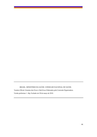 BRASIL. MINISTÉRIO DA SAÚDE. CONSELHO NACIONAL DE SAÚDE.
Temário Oficial. Ementas dos Eixos e Sub-Eixos Elaborados pela Comissão Organizadora.
Versão preliminar 1. 46p. Fechado em 30 de março de 2010.




                                                                                        46
 