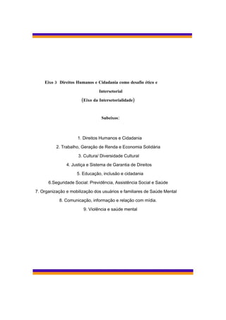 Eixo 3 Direitos Humanos e Cidadania como desafio ético e

                               Intersetorial

                      (Eixo da Intersetorialidade)



                                 Subeixos:



                    1. Direitos Humanos e Cidadania

          2. Trabalho, Geração de Renda e Economia Solidária

                     3. Cultura/ Diversidade Cultural

               4. Justiça e Sistema de Garantia de Direitos

                    5. Educação, inclusão e cidadania

      6.Seguridade Social: Previdência, Assistência Social e Saúde

7. Organização e mobilização dos usuários e familiares de Saúde Mental

           8. Comunicação, informação e relação com mídia.

                       9. Violência e saúde mental
 