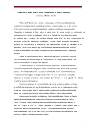 Tema Central Saúde Mental: direito e compromisso de todos – consolidar
                                  avanços e enfrentar desafios



        O tema da IV Conferência é amplo o bastante para permitir a extensão do debate
para os diversos segmentos da sociedade, propiciando uma convocação não só dos setores
diretamente envolvidos com as políticas públicas, mas também de todos aqueles que têm
indagações e propostas a fazer sobre o vasto tema da saúde mental. A participação da
sociedade como um todo é condição para o êxito da IV Conferência, como dispositivo capaz

de contribuir para o avanço das políticas públicas nesta área, em seus componentes de
promoção, prevenção, tratamento, reabilitação, inclusão social, educação permanente,
produção de conhecimento e intervenção nos determinantes sociais do bemestar e do
sofrimento. Ela não pode, portanto, ser uma Conferência apenas de profissionais, usuários
de serviços e familiares, mas, através da intersetorialidade, deve avançar para a sociedade

em geral.
        Apesar de intencionalmente amplo, o tema central é preciso, ao afirmar o direito de
todos ao bemestar e à atenção integral, e o compromisso – do Estado e da sociedade – em
propiciar condições para se atingir estes objetivos.
        Ao afirmar a direção de consolidar os avanços, reconhece a mudança favorável do
cenário da atenção no SUS e do próprio debate social sobre o tema, desde 2001, quando se

realizou a III Conferência Nacional e se aprovou a lei 10.216. Assim, o enfrentamento dos
novos desafios trazidos pela mudança real do cenário não pode significar um passo atrás,
retroceder a modelos anteriores, mas construir com firmeza a nova agenda da reforma
psiquiátrica para os próximos anos.
        Finalmente, a direção da intersetorialidade representa um avanço radical em relação

às conferências anteriores, pois atende às exigências concretas que as mudanças do modelo
de atenção trouxeram para todos. A saúde mental é ampla demais para ficar nos limites da
saúde, e já incorpora decisivamente outras políticas públicas e outros setores sociais.
        O tema central se distribui em três eixos, Eixo I Saúde Mental e Políticas de Estado:
pactuar caminhos intersetoriais que podemos descrever como sendo o eixo da Política;
Eixo II Consolidar a Rede de Atenção Psicossocial e fortalecer os movimentos sociais , o

eixo do Cuidado, e Eixo III           Direitos Humanos e Cidadania como desafio ético e
Intersetorial eixo da Intersetorialidade. Política, Cuidado e Intersetorialidade, entretanto,
estão presentes em todos os três eixos, como conceitos transversais capazes de tornar mais
produtivo e dialético o debate dos eixos e subeixos.




                                                                                                7
 