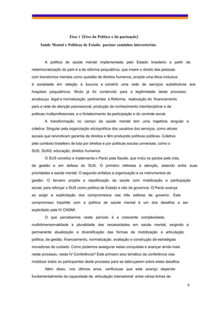 Eixo 1 (Eixo da Política e da pactuação)

     Saúde Mental e Políticas de Estado: pactuar caminhos intersetoriais



        A política de saúde mental implementada pelo Estado brasileiro a partir da
redemocratização do país é a da reforma psiquiátrica, que insere o direito das pessoas
com transtornos mentais como questão de direitos humanos, propõe uma ética inclusiva
à sociedade em relação à loucura e constrói uma rede de serviços substitutivos aos
hospitais psiquiátricos. Muito já foi construído para a legitimidade deste processo:
arcabouço legal e normatização pertinentes à Reforma, realocação do financiamento
para a rede de atenção psicossocial, produção de conhecimento interdisciplinar e de
práticas multiprofissionais, e o fortalecimento da participação e do controle social.
        A transformação no campo da saúde mental tem uma trajetória singular e
coletiva. Singular pela organização sóciopolítica dos usuários dos serviços, como atores
sociais que reivindicam garantia de direitos e têm produzido políticas públicas. Coletiva
pelo contexto brasileiro de luta por direitos e por políticas sociais universais, como o
SUS, SUAS, educação, direitos humanos.
        O SUS constitui e implementa o Pacto pela Saúde, que inclui os pactos pela vida,
de gestão e em defesa do SUS. O primeiro referese à atenção, estando entre suas
prioridades a saúde mental. O segundo enfatiza a organização e os instrumentos de
gestão. O terceiro propõe a repolitização da saúde com mobilização e participação
social, para reforçar o SUS como política de Estado e não de governos. O Pacto avança
ao exigir a explicitação dos compromissos nas três esferas de governo. Este
compromisso tripartite com a política de saúde mental é um dos desafios a ser
explicitado pela IV CNSMI.
        O que percebemos neste período é a crescente complexidade,
multidimensionalidade e pluralidade das necessidades em saúde mental, exigindo a
permanente atualização e diversificação das formas de mobilização e articulação
política, de gestão, financiamento, normatização, avaliação e construção de estratégias
inovadoras de cuidado. Como podemos assegurar estas conquistas e avançar ainda mais
neste processo, nesta IV Conferência? Este primeiro eixo temático da conferência visa
mobilizar todos os participantes deste processo para se debruçarem sobre estes desafios.
        Além disso, nos últimos anos, verificouse que este avanço depende
fundamentalmente da capacidade de articulação intersetorial entre várias linhas de

                                                                                            8
 