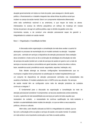 atuação governamental, em todos os níveis de poder, para assegurar o devido apoio
político, o financiamento e o trabalho integrado das várias linhas de política social que
incidem no campo da saúde mental. Este é um componente nitidamente diferenciado
entre esta conferência nacional e as anteriores, e que requer de todos os atores
interessados no avanço da reforma psiquiátrica um esforço de mudança em nossas
formas de pensar e de agir em política pública, seja no âmbito da gestão como dos
movimentos sociais, e de construir uma atenção psicossocial capaz de garantir a
integralidade do cuidado em saúde mental.


Item 1 – Organização e Consolidação da Rede



        A discussão sobre organização e consolidação da rede deve avaliar o quanto foi
alcançado no processo de reorientação de um modelo centrado na atenção hospitalar
para outro, centrado em serviços e dispositivos de atenção psicossocial. Esta avaliação
deve considerar o modo como se dá a construção de estratégias de articulação da rede
de serviços de saúde mental com a rede de serviços de saúde em geral e com a rede de
serviços e recursos sociais e comunitários em geral (escolas, centros de artes e cultura,
lazer, assistência social, previdência social, seguridade, esportes, habitação, etc).
        Este debate abrange as diversas configurações tecnoassistenciais que os
municípios e regiões foram produzindo na substituição do modelo hospitalocêntrico por
um conjunto de dispositivos de atenção psicossocial centrados nas necessidades dos
usuários e familiares. O modelo substitutivo tem o CAPS como seu ativador. Os serviços
de saúde mental têm se configurado como rede de atenção produtora de cuidados
contínuos e integrais ?
        É fundamental para a discussão da organização e consolidação da rede de
atenção psicossocial considerar 4 componentes: as lacunas assistenciais ainda existentes
no país; a garantia de real acessibilidade aos serviços por parte de todos aqueles que
necessitam de cuidado;             a necessidade de contínua qualificação da rede existente e
também a sustentabilidade deste modelo de atenção, no que se refere a seus aspectos
políticos, clínicos e culturais.
        Além disto, outro desafio colocado ao SUS é a integralidade do cuidado, que se
faz com a articulação entre as ações e serviços de saúde e de saúde mental. O cuidado
em rede ainda é uma importante construção a ser feita na saúde pública.



                                                                                            9
 