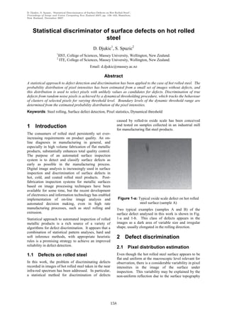 D. Djukic, S. Spuzic, ‘Statistical Discriminator of Surface Defects on Hot Rolled Steel’,
Proceedings of Image and Vision Computing New Zealand 2007, pp. 158–163, Hamilton,
New Zealand, December 2007.




    Statistical discriminator of surface defects on hot rolled
                               steel
                                                        D. Djukic1, S. Spuzic2
                         1
                             IIST, College of Sciences, Massey University, Wellington, New Zealand.
                         2
                              ITE, College of Sciences, Massey University, Wellington, New Zealand.
                                                      Email: d.djukic@massey.ac.nz

                                                                  Abstract
A statistical approach to defect detection and discrimination has been applied to the case of hot rolled steel. The
probability distribution of pixel intensities has been estimated from a small set of images without defects, and
this distribution is used to select pixels with unlikely values as candidates for defects. Discrimination of true
defects from random noise pixels is achieved by a dynamical thresholding procedure, which tracks the behaviour
of clusters of selected pixels for varying threshold level. Boundary levels of the dynamic threshold range are
determined from the estimated probability distribution of the pixel intensities.
Keywords: Steel rolling, Surface defect detection, Pixel statistics, Dynamical threshold

                                                                             caused by rolled-in oxide scale has been conceived
1 Introduction                                                               and tested on samples collected in an industrial mill
                                                                             for manufacturing flat steel products.
The consumers of rolled steel persistently set ever-
increasing requirements on product quality. An on-
line diagnosis in manufacturing in general, and
especially in high volume fabrication of flat metallic
products, substantially enhances total quality control.
The purpose of an automated surface inspection
system is to detect and classify surface defects as
early as possible in the manufacturing process.
Digital image analysis is increasingly used in surface
inspection and discrimination of surface defects in
hot, cold, and coated rolled steel products. Post-
fabrication inspection systems for metallic surfaces
based on image processing techniques have been
available for some time, but the recent development
of electronics and information technology has enabled
implementation of on-line image analysis and                                  Figure 1-a: Typical oxide scale defect on hot rolled
automated decision making, even in high rate                                               steel surface (sample A)
manufacturing processes, such as steel rolling and                           Two typical examples (samples A and B) of the
extrusion.                                                                   surface defect analysed in this work is shown in Fig.
Statistical approach to automated inspection of rolled                       1-a and 1-b. This class of defects appears in the
metallic products is a rich source of a variety of                           images as a dark area of variable size and irregular
algorithms for defect discrimination. It appears that a                      shape, usually elongated in the rolling direction.
combination of statistical pattern analyses, hard and
soft inference methods, with appropriate heuristic                           2 Defect discrimination
rules is a promising strategy to achieve an improved
reliability in defect detection.
                                                                             2.1      Pixel distribution estimation
1.1      Defects on rolled steel                                             Even though the hot rolled steel surface appears to be
                                                                             flat and uniform at the macroscopic level relevant for
In this work, the problem of discriminating defects                          observation, there is a considerable variability in pixel
recorded in images of hot rolled steel taken in the near                     intensities in the image of the surface under
infra-red spectrum has been addressed. In particular,                        inspection. This variability may be explained by the
a statistical method for discrimination of defects                           non-uniform reflection due to the surface topography




                                                                       158
 