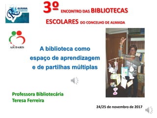 3ºENCONTRO DAS BIBLIOTECAS
ESCOLARES DO CONCELHO DE ALMADA
A biblioteca como
espaço de aprendizagem
e de partilhas múltiplas
Professora Bibliotecária
Teresa Ferreira
24/25 de novembro de 2017
 