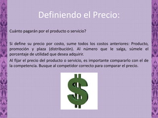 Definiendo el Precio:
Cuánto pagarán por el producto o servicio?
Si define su precio por costo, sume todos los costos anteriores: Producto,
promoción y plaza (distribución). Al número que le salga, súmele el
porcentaje de utilidad que desea adquirir.
Al fijar el precio del producto o servicio, es importante compararlo con el de
la competencia. Busque al competidor correcto para comparar el precio.
 