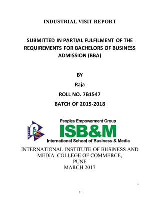 1
INDUSTRIAL VISIT REPORT
SUBMITTED IN PARTIAL FULFILMENT OF THE
REQUIREMENTS FOR BACHELORS OF BUSINESS
ADMISSION (BBA)
BY
Raja
ROLL NO. 7B1547
BATCH OF 2015-2018
INTERNATIONAL INSTITUTE OF BUSINESS AND
MEDIA, COLLEGE OF COMMERCE,
PUNE
MARCH 2017
i
 