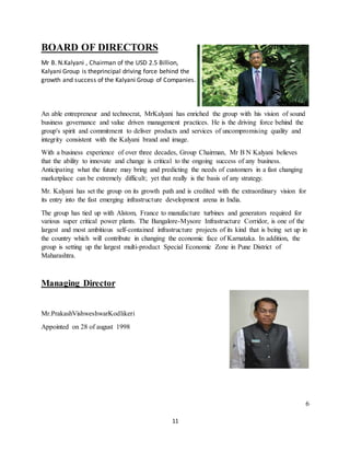 11
BOARD OF DIRECTORS
Mr B. N.Kalyani , Chairman of the USD 2.5 Billion,
Kalyani Group is theprincipal driving force behind the
growth and success of the Kalyani Group of Companies.
An able entrepreneur and technocrat, MrKalyani has enriched the group with his vision of sound
business governance and value driven management practices. He is the driving force behind the
group's spirit and commitment to deliver products and services of uncompromising quality and
integrity consistent with the Kalyani brand and image.
With a business experience of over three decades, Group Chairman, Mr B N Kalyani believes
that the ability to innovate and change is critical to the ongoing success of any business.
Anticipating what the future may bring and predicting the needs of customers in a fast changing
marketplace can be extremely difficult; yet that really is the basis of any strategy.
Mr. Kalyani has set the group on its growth path and is credited with the extraordinary vision for
its entry into the fast emerging infrastructure development arena in India.
The group has tied up with Alstom, France to manufacture turbines and generators required for
various super critical power plants. The Bangalore-Mysore Infrastructure Corridor, is one of the
largest and most ambitious self-contained infrastructure projects of its kind that is being set up in
the country which will contribute in changing the economic face of Karnataka. In addition, the
group is setting up the largest multi-product Special Economic Zone in Pune District of
Maharashtra.
Managing Director
Mr.PrakashVishweshwarKodlikeri
Appointed on 28 of august 1998
6
 