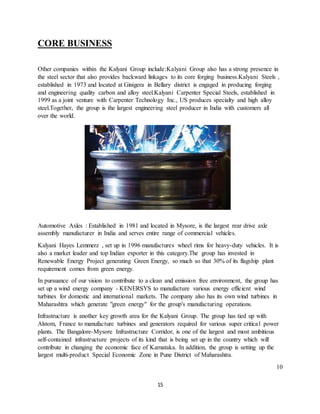 15
CORE BUSINESS
Other companies within the Kalyani Group include:Kalyani Group also has a strong presence in
the steel sector that also provides backward linkages to its core forging business.Kalyani Steels ,
established in 1973 and located at Ginigera in Bellary district is engaged in producing forging
and engineering quality carbon and alloy steel.Kalyani Carpenter Special Steels, established in
1999 as a joint venture with Carpenter Technology Inc., US produces specialty and high alloy
steel.Together, the group is the largest engineering steel producer in India with customers all
over the world.
Automotive Axles : Established in 1981 and located in Mysore, is the largest rear drive axle
assembly manufacturer in India and serves entire range of commercial vehicles.
Kalyani Hayes Lemmerz , set up in 1996 manufactures wheel rims for heavy-duty vehicles. It is
also a market leader and top Indian exporter in this category.The group has invested in
Renewable Energy Project generating Green Energy, so much so that 30% of its flagship plant
requirement comes from green energy.
In pursuance of our vision to contribute to a clean and emission free environment, the group has
set up a wind energy company - KENERSYS to manufacture various energy efficient wind
turbines for domestic and international markets. The company also has its own wind turbines in
Maharashtra which generate "green energy" for the group's manufacturing operations.
Infrastructure is another key growth area for the Kalyani Group. The group has tied up with
Alstom, France to manufacture turbines and generators required for various super critical power
plants. The Bangalore-Mysore Infrastructure Corridor, is one of the largest and most ambitious
self-contained infrastructure projects of its kind that is being set up in the country which will
contribute in changing the economic face of Karnataka. In addition, the group is setting up the
largest multi-product Special Economic Zone in Pune District of Maharashtra.
10
 