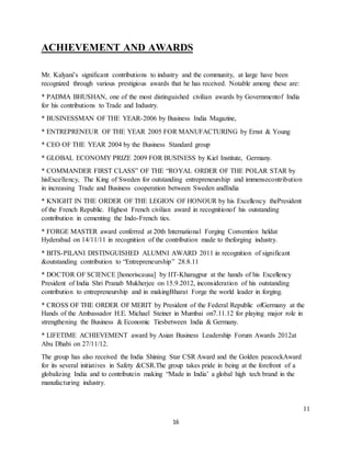 16
ACHIEVEMENT AND AWARDS
Mr. Kalyani’s significant contributions to industry and the community, at large have been
recognized through various prestigious awards that he has received. Notable among these are:
* PADMA BHUSHAN, one of the most distinguished civilian awards by Governmentof India
for his contributions to Trade and Industry.
* BUSINESSMAN OF THE YEAR-2006 by Business India Magazine,
* ENTREPRENEUR OF THE YEAR 2005 FOR MANUFACTURING by Ernst & Young
* CEO OF THE YEAR 2004 by the Business Standard group
* GLOBAL ECONOMY PRIZE 2009 FOR BUSINESS by Kiel Institute, Germany.
* COMMANDER FIRST CLASS” OF THE “ROYAL ORDER OF THE POLAR STAR by
hisExcellency, The King of Sweden for outstanding entrepreneurship and immensecontribution
in increasing Trade and Business cooperation between Sweden andIndia
* KNIGHT IN THE ORDER OF THE LEGION OF HONOUR by his Excellency thePresident
of the French Republic. Highest French civilian award in recognitionof his outstanding
contribution in cementing the Indo-French ties.
* FORGE MASTER award conferred at 20th International Forging Convention heldat
Hyderabad on 14/11/11 in recognition of the contribution made to theforging industry.
* BITS-PILANI DISTINGUISHED ALUMNI AWARD 2011 in recognition of significant
&outstanding contribution to “Entrepreneurship” 28.8.11
* DOCTOR OF SCIENCE [honoriscausa] by IIT-Kharagpur at the hands of his Excellency
President of India Shri Pranab Mukherjee on 15.9.2012, inconsideration of his outstanding
contribution to entrepreneurship and in makingBharat Forge the world leader in forging.
* CROSS OF THE ORDER OF MERIT by President of the Federal Republic ofGermany at the
Hands of the Ambassador H.E. Michael Steiner in Mumbai on7.11.12 for playing major role in
strengthening the Business & Economic Tiesbetween India & Germany.
* LIFETIME ACHIEVEMENT award by Asian Business Leadership Forum Awards 2012at
Abu Dhabi on 27/11/12.
The group has also received the India Shining Star CSR Award and the Golden peacockAward
for its several initiatives in Safety &CSR.The group takes pride in being at the forefront of a
globalizing India and to contributein making “Made in India’ a global high tech brand in the
manufacturing industry.
11
 