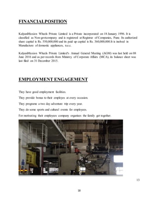 18
FINANCIALPOSITION
KalyaniMaxion Wheels Private Limited is a Private incorporated on 18 January 1996. It is
classified as Non-govtcompany and is registered at Registrar of Companies, Pune. Its authorized
share capital is Rs. 550,000,000 and its paid up capital is Rs. 360,000,000.It is inolved in
Manufacture of domestic appliances, n.e.c.
KalyaniMaxion Wheels Private Limited's Annual General Meeting (AGM) was last held on 08
June 2016 and as per records from Ministry of Corporate Affairs (MCA), its balance sheet was
last filed on 31 December 2015.
EMPLOYMENT ENGAGEMENT
They have good employment facilities.
They provide bonus to their employes at every occasion.
They programe a two day adventure trip every year.
They do some sports and cultural events for employees.
For motivating their employees company organises the family get together.
13
 