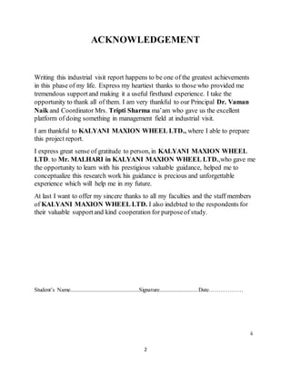 2
ACKNOWLEDGEMENT
Writing this industrial visit report happens to be one of the greatest achievements
in this phase of my life. Express my heartiest thanks to those who provided me
tremendous supportand making it a useful firsthand experience. I take the
opportunity to thank all of them. I am very thankful to our Principal Dr. Vaman
Naik and Coordinator Mrs. Tripti Sharma ma’am who gave us the excellent
platform of doing something in management field at industrial visit.
I am thankful to KALYANI MAXION WHEEL LTD., where I able to prepare
this project report.
I express great sense of gratitude to person, in KALYANI MAXION WHEEL
LTD. to Mr. MALHARI in KALYANI MAXION WHEEL LTD.,who gave me
the opportunity to learn with his prestigious valuable guidance, helped me to
conceptualize this research work his guidance is precious and unforgettable
experience which will help me in my future.
At last I want to offer my sincere thanks to all my faculties and the staff members
of KALYANI MAXION WHEEL LTD. I also indebted to the respondents for
their valuable supportand kind cooperation for purposeof study.
Student’s Name................................................Signature...........................Date………………
ii
 