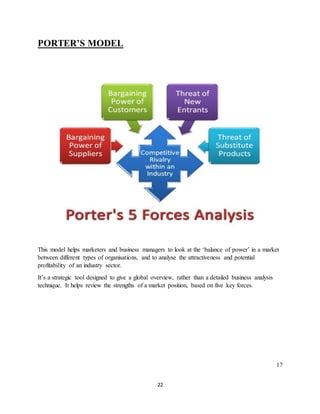 22
PORTER’S MODEL
This model helps marketers and business managers to look at the ‘balance of power’ in a market
between different types of organisations, and to analyse the attractiveness and potential
profitability of an industry sector.
It’s a strategic tool designed to give a global overview, rather than a detailed business analysis
technique. It helps review the strengths of a market position, based on five key forces.
17
 