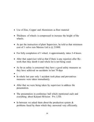 24
 Use of Zinc, Copper and Aluminium as Raw material
 Thickness of wheels is compressed to increase the height of the
wheels.
 As per the instruction of plant Supervisor, he told us that minimum
cost of 1 volvo rem Maxion Ltd is @ 21000.
 For fully completion of 1 wheel, it approximately takes 3-4 hours.
 After that supervisor told us that if there is any rejection after Re-
work then they dumb it and whole lot is not being used.
 As far as safety is concerned they have a good safety measures as
they have achieved no accidents in last 70 days
 .
 In whole last year only 1 accident took place and preventives
measures were taken immediately.
 After that we were being taken by supervisor to address the
presentation.
 The presentation in conference hall which mentioned each and
everything about Kalyani-MAxion Pvt. LTD.
 In between we asked them about the production system &
problems faced by them which they answered very efficiently.
 