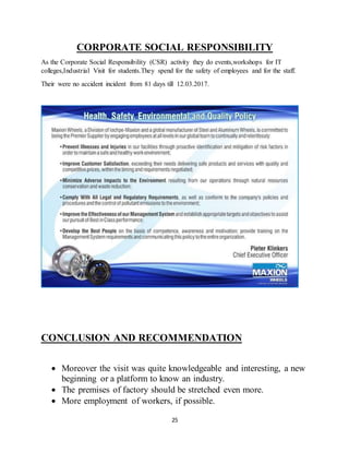 25
CORPORATE SOCIAL RESPONSIBILITY
As the Corporate Social Responsibility (CSR) activity they do events,workshops for IT
colleges,Industrial Visit for students.They spend for the safety of employees and for the staff.
Their were no accident incident from 81 days till 12.03.2017.
CONCLUSION AND RECOMMENDATION
 Moreover the visit was quite knowledgeable and interesting, a new
beginning or a platform to know an industry.
 The premises of factory should be stretched even more.
 More employment of workers, if possible.
 