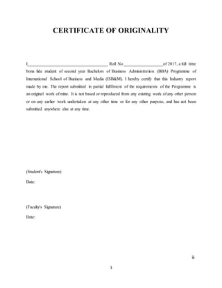 3
CERTIFICATE OF ORIGINALITY
I_____________________________________ Roll No __________________of 2017, a full time
bona fide student of second year Bachelors of Business Administration (BBA) Programme of
International School of Business and Media (ISB&M). I hereby certify that this Industry report
made by me. The report submitted in partial fulfilment of the requirements of the Programme is
an original work of mine. It is not based or reproduced from any existing work of any other person
or on any earlier work undertaken at any other time or for any other purpose, and has not been
submitted anywhere else at any time.
(Student's Signature)
Date:
(Faculty's Signature)
Date:
iii
 