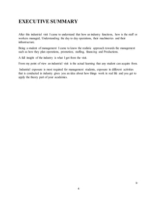 4
EXECUTIVE SUMMARY
After this industrial visit I came to understand that how an industry functions, how is the staff or
workers managed, Understanding the day to day operations, their machineries and their
infrastructure.
Being a student of management I came to know the realistic approach towards the management
such as how they plan operations, promotion, staffing, financing and Productions.
A full insight of the industry is what I got from the visit.
From my point of view an industrial visit is the actual learning that any student can acquire from.
Industrial exposure is most required for management students, exposure in different activities
that is conducted in industry gives you an idea about how things work in real life and you get to
apply the theory part of your academics.
iv
 