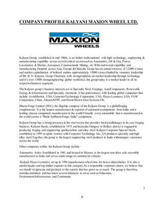 8
COMPANYPROFILE KALYANI MAXION WHEEL LTD.
Kalyani Group, established in mid 1960s, is an Indian multi-national with high technology, engineering &
manufacturing capability across severalcritical sectorssuch as Automotive, Oil & Gas, Power,
Locomotive & Marine, Aerospace,Construction& Mining, etc.With end-to-end capability and
manufacturing footprint across Asia, Europe &China,the Group has an annual turnover of 12,000 Crores
and market capitalization of itslisted entities approximately 15000 crores.Guided by visionary leadership
of Mr. B. N. Kalyani, Group Chairman, with strongemphasis on market leadership through technology
and it’s over 13000 strongengineering global workforce, the group today is a market leader in all its
respectivebusiness segments.
The Kalyani group’s business interests are in Specialty Steel, Forgings, AutoComponents, Renewable
Energy & Infrastructure and Specialty chemicals. It has jointventures with leading global companies that
include ArvinMeritor, USA, CarpenterTechnology Corporation, USA,Hayes Lemmerz, USA, FAW
Corporation, China, Alstom,NTPC and David Brown Gear Systems UK.
Bharat Forge Limited (BFL), the flagship company of the Kalyani Group, is a globalforging
conglomerate. It is the largest manufacturer & exporter of automotivecomponents from India and a
leading chassis component manufacturer in the world.Virtually every automobile that is manufactured in
the world carries a “Made byBharat Forge, India” component.
Kalyani Group has a strong presence in the steelsector that provides backwardlinkages to its core forging
business. Kalyani Steels, established in 1973 and locatedat Ginigera in Bellary district is engaged in
producing forging and engineering qualitycarbon and alloy steel. Kalyani Carpenter Special Steels,
established in 1999 as ajoint venture with Carpenter Technology Inc.,US produces specialty and high
alloy steel.Together, the group is the largest engineering steel producer in India withmarquee customers
across the world.
Other companies within the Kalyani Group include:
Automotive Axles: Established in 1981 and located in Mysore, is the largest rear drive axle assembly
manufacturer in India and serves entire range of commercial vehicles
.Kalyani Hayes Lemmerz, set up in 1996 manufactures wheelrims for heavy-dutyvehicles. It is also a
market leader and top Indian exporter in this category.As a responsible corporate citizen, we believe that
we should reciprocate and giveback to the society that has given us so much. The group is therefore,
morallycommitted and has taken severalinitiatives in areas such as Education,
Environment,Infrastructure and Community.
3
 