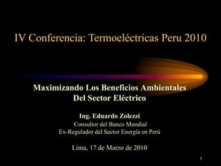 1
IV Conferencia: Termoeléctricas Peru 2010
Maximizando Los Beneficios Ambientales
Del Sector Eléctrico
Ing. Eduardo Zolezzi
Consultor del Banco Mundial
Ex-Regulador del Sector Energía en Perú
Lima, 17 de Marzo de 2010
 