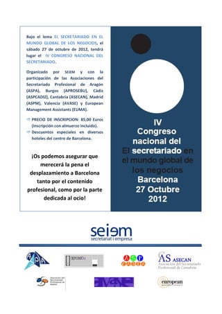 Bajo el lema EL SECRETARIADO EN EL
MUNDO GLOBAL DE LOS NEGOCIOS, el
sábado 27 de octubre de 2012, tendrá
lugar el IV CONGRESO NACIONAL DEL
SECRETARIADO.

Organizado por SEiEM y con la
participación de las Asociaciones del
Secretariado Profesional de Aragón
(ASPA), Burgos (APROSEBU), Cádiz
(ASPCADIZ), Cantabria (ASECAN), Madrid
(ASPM), Valencia (AVASE) y European
Management Assistants (EUMA).

 PRECIO DE INSCRIPCION: 85,00 Euros
  (Inscripción con almuerzo incluido).
 Descuentos especiales en diversos
  hoteles del centro de Barcelona.



  ¡Os podemos asegurar que
     merecerá la pena el
 desplazamiento a Barcelona
    tanto por el contenido
profesional, como por la parte
       dedicada al ocio!
 