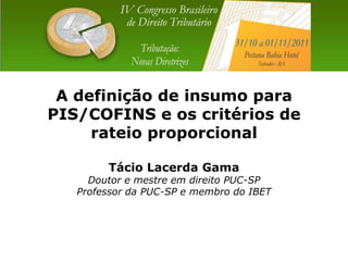 A definição de insumo para
PIS/COFINS e os critérios de
     rateio proporcional

        Tácio Lacerda Gama
     Doutor e mestre em direito PUC-SP
   Professor da PUC-SP e membro do IBET
 