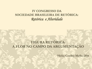 FIGURA RETÓRICA:
A FLOR NO CAMPO DA ARGUMENTAÇÃO
Hélia Coelho Mello-2016
IV CONGRESSO DA
SOCIEDADE BRASILEIRA DE RETÓRICA:
Retórica e Alteridade
 