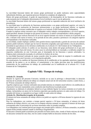 La movilidad funcional dentro del mismo grupo profesional no podrá realizarse entre especialidades
radicalmente distintas, que requieran procesos formativos complejos de adaptación.
Dentro del grupo profesional, el grado de requerimientos o de desempeños de las funciones realizadas en
cada momento por el trabajador determinarán el nivel retributivo que le sea de aplicación.
La movilidad funcional dentro del mismo grupo profesional no supondrá reducción del nivel retributivo de
procedencia.
La movilidad para la realización de funciones pertenecientes a un grupo profesional superior, así como la
movilidad para la realización de funciones pertenecientes a un grupo profesional inferior, se regulará
conforme a las previsiones establecidas al respecto en el artículo 39 del Estatuto de los Trabajadores.
Cuando la empresa estime necesario que el trabajador realice trabajos correspondientes a un nivel superior,
aquél percibirá, durante el tiempo en que preste los mismos, el salario correspondiente a dicha categoría.
Los trabajadores que realicen funciones de un nivel superior durante seis meses al menos en el periodo de un
año, o durante ocho meses al menos, en un periodo de dos años, pasarán a pertenecer a la categoría superior
correspondiente a las funciones realizadas.
La movilidad, cuando implique cambios entre gestión técnica especializada y gestión de servicios de carácter
general, podrá realizarse siempre que las nuevas funciones asignadas sean equivalentes a las de procedencia,
entendida la equivalencia en los términos establecidos en el artículo 22.3 del Estatuto de los Trabajadores.
El trabajador podrá solicitar el cambio en sus funciones, tanto dentro del grupo profesional en el que esté
encuadrado, como fuera del mismo. En estos casos la solicitud deberá ser razonada y se deberán cumplir los
requisitos establecidos en este Convenio para el desempeño de las funciones o puesto solicitados. La
Empresa dará contestación razonada a la solicitud en el plazo de un mes.
La movilidad funcional realizada de mutuo acuerdo entre las partes, habrá de respetar lo establecido con
carácter general en este Convenio y en la legislación aplicable.
En consecuencia, los cambios de funciones distintos de lo establecido en los apartados anteriores requerirán
acuerdo de las partes o, en su defecto, el sometimiento a las reglas previstas para las modificaciones
sustanciales de las condiciones de trabajo, de conformidad con lo establecido en el artículo 41.1. f) del
Estatuto de los Trabajadores.


                             Capitulo VIII.- Tiempo de trabajo.

Artículo 23.- Jornada.
Durante la vigencia del presente Convenio, incluida en su caso la prórroga o ultraactividad, la duración
máxima de la jornada ordinaria de trabajo en cómputo anual será de mil setecientas sesenta y cuatro horas, y
de 39 horas semanales de trabajo efectivo.
Aquellas empresas que vinieran realizando una jornada máxima en cómputo anual inferior a la establecida en
el presente Convenio mantendrán como condición más beneficiosa la jornada actual.
Anualmente se elaborará el calendario laboral en el que deberán figurar los turnos existentes en el centro de
trabajo, incluyéndose un anexo de los horarios especiales que puedan pactarse en cada centro de trabajo. Un
ejemplar del mismo se expondrá en un lugar visible en cada centro de trabajo.
Artículo 24.- Distribución irregular de la jornada.
El número de horas semanales de trabajo efectivo no podrá ser superior a 48 horas durante la vigencia de este
Convenio.
Para los trabajadores con contrato a tiempo parcial superior a 30 horas semanales, el número de horas
ordinarias de trabajo efectivo, así como en su cómputo máximo semanal, no superará el número de horas que
corresponda sobre el porcentaje de sus horas mensuales sobre la jornada completa.
Los trabajadores con contrato parcial que tengan una jornada igual o inferior a 30 horas semanales, no podrán
superar dicha jornada semanal cuando se distribuya irregularmente.
El descanso semanal podrá acumularse por periodos de hasta catorce días, siendo el límite máximo de trabajo
sin descanso semanal de once días, tras los cuales siempre habrá un descanso mínimo de tres días.
 