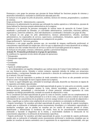 Pertenecen a este grupo las personas que ejecutan de forma habitual las funciones propias de sistemas y
desarrollos informáticos, reuniendo la cualificación adecuada para ello.
Se incluyen en este grupo los jefes de proyectos, analistas, técnicos de sistemas, programadores y ayudantes
de sistemas.
Grupo profesional D.- Administración y operación.
Pertenecen a la administración las personas que utilizando los medios operativos e informáticos, ejecutan de
forma habitual las funciones propias administrativas de la empresa.
Pertenecen a la operación las personas encargadas de realizar tareas de operación de Contact Center,
atendiendo o gestionando las llamadas, y/o actividades administrativas, comerciales, relaciones públicas,
organizativas, control de calidad etc., bien individualmente o coordinando o formando a un grupo de ellas.
Se incluyen en este grupo los jefes administrativos, técnicos administrativos, oficiales, auxiliares
administrativos, los responsables de servicio, supervisores, coordinadores, formadores, agentes de calidad
(quality), gestores y teleoperadores/operadores en cualquiera de sus grados.
Grupo profesional E.- Servicios generales.
Pertenecen a este grupo aquellas personas que, sin necesidad de ninguna cualificación profesional, ni
conocimientos especializados de ningún tipo, salvo los que se adquieran por el mero desarrollo de su trabajo,
se dedican a las más variadas funciones de servicio o auxilio de la actividad general de la empresa.
Se incluyen en este grupo, conserjes, ordenanzas, guardas y personal de limpieza.
Artículo 39.- Promoción profesional en el grupo de operaciones.
Se establecen los siguientes niveles dentro del grupo de operaciones:
• Teleoperador.
• Teleoperador especialista
• Gestor
• Coordinador.
• Formador
• Agente de calidad (quality)
1.- Los teleoperadores son aquellos trabajadores que realizan tareas de Contact Center habituales y normales
con una formación previa. Atienden o emiten contactos siguiendo métodos de trabajo con actuaciones
protocolizadas, y recepcionan llamadas para la prestación o atención de cualesquiera servicios enumerados
en el artículo 2 de este Convenio.
El acceso al nivel de especialista se produce de modo automático tras llevar un año prestando servicios
efectivos como Teleoperador de nuevo ingreso dentro de la empresa.
2.- Gestor es aquel trabajador que, utilizando la tecnología adecuada, desarrolla sus funciones en alguna de
las siguientes actividades especializadas:
• Venta activa en emisión: Se considera actividad especializada de gestor, la venta activa en emisión, cuando
para su realización el trabajador prepara la venta, detecta necesidades, argumenta y ofrece un
producto/servicio, persuadiendo y convenciendo al cliente potencial, utilizando argumentos de venta
complejos sin diálogo preestablecido, cerrando un acuerdo de adquisición o venta.
No se considerará actividad especializada de gestor la venta en emisión, cuando esta sea complementaria de
una campaña o servicio, cuyo objeto principal no es el de la venta, y cuando la acción a realizar sea la simple
información de las características de un producto o servicio aunque termine con un acuerdo de adquisición o
venta, o aquella que se realice como ampliación de servicios o productos ya contratados no diferenciados.
• Soporte tecnológico: Se considera actividad especializada de gestor, la actividad de soporte tecnológico,
cuando para su realización el trabajador presta asesoramiento tecnológico y/o informático especializado a
incidencias complejas, que no puedan ser resueltas por los centros de atención general al cliente,
identificando y diferenciando la incidencia del cliente, fuera de los procedimientos sistematizados,
analizando y haciendo el diagnóstico de la misma, y resolviéndola mediante la interacción de los
conocimientos adquiridos y la utilización de herramientas específicas.
• Soporte profesional: Se considera actividad especializada de gestor, la actividad de soporte profesional,
cuando para su realización el trabajador presta asesoramiento profesional a incidencias complejas que no
puedan ser resueltas de manera automática con el seguimiento de un argumentario sistematizado, sino que
 