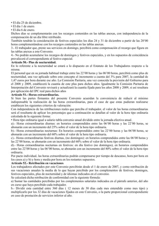 • El día 25 de diciembre.
• El día 1 de enero.
• El día 6 de enero.
Dichos días se complementarán con los recargos contenidos en las tablas anexas, con independencia de la
compensación de un día libre retribuido.
También tendrán la consideración de festivos especiales los días 24 y 31 de diciembre a partir de las 20’00
horas complementándose con los recargos contenidos en las tablas anexas.
3.- El trabajador que, preste sus servicios en domingo, percibirá como compensación el recargo que figura en
las tablas anexas a este Convenio.
4.- No podrán acumularse los recargos de domingos y festivos especiales, y en los supuestos de coincidencia
prevalecerá el correspondiente al festivo especial.
Artículo 50.- Plus de nocturnidad.
En lo referente a la nocturnidad se estará a lo dispuesto en el Estatuto de los Trabajadores respecto a la
misma.
El personal que en su jornada habitual trabaje entre las 22’00 horas y las 06’00 horas, percibirá como plus de
nocturnidad, una vez aplicado sobre este concepto el incremento a cuenta del 3% para 2007, la cantidad de
1,47 euros por hora durante ese año. La Comisión Paritaria, una vez conocida la previsión del Gobierno para
el 2008 y 2009, establecerá la cuantía de este plus para dichos años. Igualmente la Comisión Paritaria de
Interpretación del Convenio revisará y actualizará la cuantía fijada para los años 2008 y 2009, si así resultara
por aplicación del IPC real para dichos años
Artículo 51.- Horas extraordinarias.
Si bien las partes firmantes del presente Convenio acuerdan la conveniencia de reducir al mínimo
indispensable la realización de las horas extraordinarias, para el caso de que estas pudieran realizarse
establecen los siguientes criterios de valoración:
Con independencia de las retribuciones reales que perciba el trabajador, el valor de las horas extraordinarias
será el resultante de aplicar los porcentajes que a continuación se detallan al valor de la hora tipo ordinaria
calculada de la siguiente forma:
• Hora tipo ordinaria igual a salario tabla convenio anual dividido entre la jornada efectiva anual.
a).- Horas extraordinarias diurnas: en horarios comprendidos entre las 06’00 horas y las 22’00 horas, se
abonarán con un incremento del 25% sobre el valor de la hora tipo ordinaria.
b).- Horas extraordinarias nocturnas: En horarios comprendidos entre las 22’00 horas y las 06’00 horas, se
abonarán con un incremento del 60% sobre el valor de la hora tipo ordinaria.
c).- Horas extraordinarias festivas diurnas, (no domingos): en horarios comprendidos entre las 06’00 horas y
las 22’00 horas, se abonarán con un incremento del 60% sobre el valor de la hora tipo ordinaria.
d).- Horas extraordinarias nocturnas en festivos: en día festivo (no domingos), en horarios comprendidos
entre las 22’00 horas y las 06’00 horas, se abonarán con un incremento del 80% sobre el valor de la hora tipo
ordinaria.
Por pacto individual, las horas extraordinarias podrán compensarse por tiempo de descanso, hora por hora en
los casos a) y b) y hora y media por hora en los restantes supuestos.
Artículo 52.- Retribución en vacaciones
Los trabajadores afectados por este Convenio percibirán desde el 1 de enero de 2007, y como retribución de
sus vacaciones anuales la media de lo que hayan percibido por los complementos de festivos, domingos,
festivos especiales, plus de nocturnidad y de idiomas indicados en el convenio.
Se calculará dicha retribución de conformidad con la siguiente fórmula:
a) Sumar las cantidades percibidas por los complementos salariales indicados en el párrafo anterior, del año
en curso que haya percibido cada trabajador.
b.- Dividir esta cantidad entre 360 días ( 12 meses de 30 días cada mes entendido como mes tipo) y
multiplicarlo por los 32 días de vacaciones fijados en este Convenio, o la parte proporcional correspondiente
en caso de prestación de servicios inferior al año.
 
