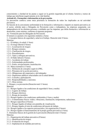 conocimiento y claridad de las pautas a seguir en la gestión requerida por el cliente; horarios y turnos de
trabajo que interfieran negativamente en la vida familiar.
Artículo 62.- Formación e información en la prevención.
La prevención conlleva como tarea prioritaria la formación de todos los implicados en tal actividad
preventiva.
En función de la conveniente uniformidad en la formación e información a impartir en materia preventiva en
el sector, referida tanto a Delegados de Prevención como a trabajadores, las empresas asegurarán, con
independencia de las distintas personas o entidades que las impartan, que dicha formación e información se
desarrollen, como mínimo, conforme al siguiente programa:
A).- Formación para los Delegados de Prevención.
El temario se ajustará a los siguientes módulos y horas:
1.- Conceptos básicos de seguridad y salud en el trabajo. Duración total: 8 horas.
Materias:
1.1.- El trabajo y la salud. (1 hora)
1.2.- El riesgo laboral (3 horas)
1.2.1.- Localización de riesgos-
1.2.2.- Riesgos comunes.
1.2.3.- Clasificación de riesgos.
1.2.4.- Procedimientos.
1.2.5.- Tipos y enfoques preventivos.
1.3.- El Daño laboral (3 horas).
1.3.1.- Accidentes de trabajo
1.3.2.- Enfermedades profesionales.
1.3.3.- Estrés, envejecimiento, insatisfacción.
1.4.- Marco normativo (1 hora).
1.4.1.- Definición de conceptos según la LPRL.
1.4.2.- Principios de la acción preventiva.
1.4.3.- Obligaciones del empresario y del trabajador.
1.4.4.- Organismos públicos relacionados con la salud laboral.
1.4.5.- Consulta y participación.
1.4.6.- Responsabilidades y sanciones.
1.4.7.- Otras normas.
2.- Riesgos y su prevención (Duración total 11 horas).
Materias:
2.1.- Riesgos ligados a las condiciones de seguridad (1 hora y media)
2.1.1.- Lugares de trabajo.
2.1.2.- Riesgos eléctricos
2.1.3.- Riesgo de incendios.
2.2.- Riesgos ligados a las condiciones ambientales (1 hora y media)
2.2.1.- Contaminantes físicos: ruidos, vibraciones, iluminación, temperaturas, radiaciones.
2.3.- Riesgos específicos (4 horas)
2.3.1.- Riesgos ligados al trabajo con pantallas de visualización.
2.3.2.- Riesgos ligados al resto de condiciones del puesto de trabajo.
2.4.- Riesgos ligados a los aspectos psicosociales y de organización (3 horas).
2.5.- Riesgos ligados al funcionamiento de la propia gestión preventiva (1 hora).
3.- Elementos básicos de la gestión de la prevención (Duración total 13 horas)
Materias:
3.1.- Organización del trabajo preventivo (9 horas)
3.1.1.- Identificación de riesgos.
3.1.2.- Evaluación de riesgos.
3.1.3.- Implantación de medidas preventivas.
 