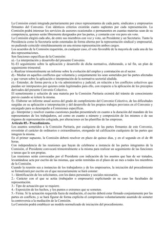 La Comisión estará integrada paritariamente por cinco representantes de cada parte, sindicatos y empresarios
firmantes del Convenio. Con idénticos criterios existirán cuatro suplentes por cada representación. La
Comisión podrá interesar los servicios de asesores ocasionales o permanentes en cuantas materias sean de su
competencia, quienes serán libremente designados por las partes, y contarán con voz pero sin voto.
La Comisión elegirá cada año, de entre sus miembros con voz y voto, un Presidente y un Secretario. Tanto la
Presidencia como la Secretaría serán ostentadas de forma alterna por la representación sindical y empresarial,
no pudiendo coincidir simultáneamente en una misma representación ambos cargos.
Los acuerdos de la Comisión requerirán, en cualquier caso, el voto favorable de la mayoría de cada una de las
dos representaciones.
Son funciones específicas de la Comisión:
a).- La interpretación y desarrollo del presente Convenio.
b).-El seguimiento sobre la aplicación y desarrollo de dicha normativa, elaborando, a tal fin, un plan de
seguimiento trimestral.
c.-Realizar trimestralmente un informe sobre la evolución del empleo y contratación en el sector.
d).- Mediar en aquellos conflictos que voluntaria y conjuntamente les sean sometidos por las partes afectadas
y que versen sobre la aplicación o interpretación de la normativa sectorial aludida.
e).- Entender, de forma previa a la vía administrativa y judicial, en relación a los conflictos colectivos que
puedan ser interpuestos por quienes están legitimados para ello, con respecto a la aplicación de los preceptos
derivados del presente Convenio Colectivo.
El sometimiento y solución de una materia por la Comisión Paritaria eximirá del trámite de conocimiento
previo cuando se reitere la misma.
f).- Elaborar un informe anual acerca del grado de cumplimiento del Convenio Colectivo, de las dificultades
surgidas en su aplicación e interpretación y del desarrollo de los propios trabajos previstos en el Convenio y
encargado para su desempeño a Comisiones específicas.
g).- Interpretar y resolver cuantas cuestiones puedan presentársele en cuanto a la duración del mandato de los
representantes de los trabajadores, así como en cuanto a número y composición de los mismos o de sus
órganos de representación colegiada, por alteraciones en las plantillas de las empresas.
Artículo 85.- Procedimiento.
Los asuntos sometidos a la Comisión Paritaria, por cualquiera de las partes firmantes de este Convenio,
revestirán el carácter de ordinarios o extraordinarios, otorgando tal calificación cualquiera de las partes que
integren la misma.
En el primer supuesto, la Comisión deberá resolver en plazo de quince días, y en el segundo en el de 48
horas.
Con independencia de las reuniones que hayan de celebrarse a instancia de las partes integrantes de la
Comisión, el Presidente convocará trimestralmente a la misma para realizar un seguimiento de las funciones
y tareas que le son propias.
Las reuniones serán convocadas por el Presidente con indicación de los asuntos que han de ser tratados,
levantándose acta por escrito de las mismas, que serán remitidas en el plazo de un mes a todos los miembros
de la Comisión.
Cuando la reunión sea a instancias de los trabajadores y de los empresarios, la iniciación del procedimiento
se formalizará por escrito en el que necesariamente se hará constar:
1.- Identificación de los solicitantes, con los datos personales y sociales necesarios.
2.- Carácter con el que se actúa (trabajador o empresario) explicitando en su caso las facultades de
representación.
3.- Tipo de actuación que se requiere.
4.- Exposición de los hechos, y los puntos o extremos que se someten.
5.- Firma. Si la actuación requerida fuera de mediación, el escrito deberá estar firmado conjuntamente por las
partes en conflicto, y se hará figurar de forma explícita el compromiso voluntariamente asumido de someter
la controversia a la mediación de la Comisión.
La Comisión podrá establecer un modelo normalizado de iniciación del procedimiento.
 
