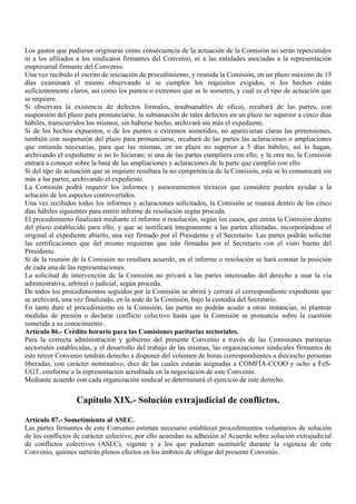 Los gastos que pudieran originarse como consecuencia de la actuación de la Comisión no serán repercutidos
ni a los afiliados a los sindicatos firmantes del Convenio, ni a las entidades asociadas a la representación
empresarial firmante del Convenio.
Una vez recibido el escrito de iniciación de procedimiento, y reunida la Comisión, en un plazo máximo de 15
días examinará el mismo observando si se cumplen los requisitos exigidos, si los hechos están
suficientemente claros, así como los puntos o extremos que se le someten, y cual es el tipo de actuación que
se requiere.
Si observara la existencia de defectos formales, insubsanables de oficio, recabará de las partes, con
suspensión del plazo para pronunciarse, la subsanación de tales defectos en un plazo no superior a cinco días
hábiles, transcurridos los mismos, sin haberse hecho, archivará sin más el expediente.
Si de los hechos expuestos, o de los puntos o extremos sometidos, no aparecieran claras las pretensiones,
también con suspensión del plazo para pronunciarse, recabará de las partes las aclaraciones o ampliaciones
que entienda necesarias, para que las mismas, en un plazo no superior a 5 días hábiles, así lo hagan,
archivando el expediente si no lo hicieran; si una de las partes cumpliera con ello, y la otra no, la Comisión
entrará a conocer sobre la base de las ampliaciones y aclaraciones de la parte que cumplió con ello.
Si del tipo de actuación que se requiere resultara la no competencia de la Comisión, esta se lo comunicará sin
más a las partes, archivando el expediente.
La Comisión podrá requerir los informes y asesoramientos técnicos que considere pueden ayudar a la
solución de los aspectos controvertidos.
Una vez recibidos todos los informes y aclaraciones solicitados, la Comisión se reunirá dentro de los cinco
días hábiles siguientes para emitir informe de resolución según proceda.
El procedimiento finalizará mediante el informe o resolución, según los casos, que emita la Comisión dentro
del plazo establecido para ello, y que se notificará íntegramente a las partes afectadas, incorporándose el
original al expediente abierto, una vez firmado por el Presidente y el Secretario. Las partes podrán solicitar
las certificaciones que del mismo requieran que irán firmadas por el Secretario con el visto bueno del
Presidente.
Si de la reunión de la Comisión no resultara acuerdo, en el informe o resolución se hará constar la posición
de cada una de las representaciones.
La solicitud de intervención de la Comisión no privará a las partes interesadas del derecho a usar la vía
administrativa, arbitral o judicial, según proceda.
De todos los procedimientos seguidos por la Comisión se abrirá y cerrará el correspondiente expediente que
se archivará, una vez finalizado, en la sede de la Comisión, bajo la custodia del Secretario.
En tanto dure el procedimiento en la Comisión, las partes no podrán acudir a otras instancias, ni plantear
medidas de presión o declarar conflicto colectivo hasta que la Comisión se pronuncie sobre la cuestión
sometida a su conocimiento.
Artículo 86.- Crédito horario para las Comisiones paritarias sectoriales.
Para la correcta administración y gobierno del presente Convenio a través de las Comisiones paritarias
sectoriales establecidas, y el desarrollo del trabajo de las mismas, las organizaciones sindicales firmantes de
este tercer Convenio tendrán derecho a disponer del volumen de horas correspondientes a dieciocho personas
liberadas, con carácter nominativo, diez de las cuales estarán asignadas a COMFÍA-CCOO y ocho a FeS-
UGT, conforme a la representación acreditada en la negociación de este Convenio.
Mediante acuerdo con cada organización sindical se determinará el ejercicio de este derecho.


                  Capítulo XIX.- Solución extrajudicial de conflictos.

Artículo 87.- Sometimiento al ASEC.
Las partes firmantes de este Convenio estiman necesario establecer procedimientos voluntarios de solución
de los conflictos de carácter colectivo; por ello acuerdan su adhesión al Acuerdo sobre solución extrajudicial
de conflictos colectivos (ASEC), vigente y a los que pudieran sustituirle durante la vigencia de este
Convenio, quienes surtirán plenos efectos en los ámbitos de obligar del presente Convenio.
 