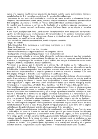 Center cuya ejecución en el tiempo es, en principio de duración incierta, y cuyo mantenimiento permanece
hasta la finalización de la campaña o cumplimiento del servicio objeto del contrato.
Los contratos por obra o servicio determinado, se extenderán por escrito, y tendrán la misma duración que la
campaña o servicio contratado con un tercero, debiendo coincidir su extinción con la fecha de la finalización
de la campaña o servicio que se contrató, sin perjuicio de lo establecido en los artículos siguientes.
Se entenderá que la campaña o servicio no ha finalizado, si se producen sucesivas renovaciones sin
interrupción del contrato mercantil con la misma empresa de Contact Center que da origen a la campaña o
servicio.
A tales efectos, la empresa de Contact Center facilitará a la representación de los trabajadores trascripción de
aquellos aspectos relacionados con la prestación laboral contenidos en los contratos mercantiles suscritos
entre la empresa de Contact Center y la empresa a la que se presta el servicio, así como de las sucesivas
renovaciones y sus modificaciones si las hubiere.
Dicha información sobre el contrato mercantil, tendrá el siguiente contenido:
• Objeto del contrato.
• Relación detallada de los trabajos que se comprometen en el mismo con el cliente.
• Duración del contrato.
• Horarios de prestación de servicios: días y horarios.
• Dimensionamiento inicial del personal adscrito a la campaña o servicio.
• Cualquier otra circunstancia que tenga relación con la prestación laboral.
Las empresas están obligadas a entregar dicha información en el plazo máximo de tres días, computados
desde el inicio de la campaña, para aquellas de duración prevista inferior a tres meses; cuando la duración
prevista de la campaña supere los tres meses, el plazo máximo para entregar la información será de un mes
computado, también, desde la fecha de inicio de la misma.
Así mismo, y de acuerdo con lo dispuesto en el artículo 42.3 del Estatuto de los Trabajadores, los
trabajadores de la empresa de Contact Center, contratistas o subcontratistas, deben ser informados por escrito
de la identidad de la empresa principal para la cual estén prestando servicios en cada momento, y que habrá
de ser facilitada antes del inicio de la respectiva prestación de servicios, e incluirá el nombre o razón social
de la empresa principal, su domicilio social y su número de identificación fiscal.
Igualmente la empresa de Contact Center contratista o subcontratista deberá informar a los representantes
legales de sus trabajadores de la identidad de las empresas principales para las que se van a prestar servicios,
así como el objeto y duración de la contrata, lugar de ejecución de la misma, número de trabajadores que
serán ocupados por la empresa de Contact Center en centros de trabajo de la empresa principal y medidas
previstas para la coordinación de actividades desde el punto de vista de la prevención de riesgos laborales.
El personal de operaciones, previo acuerdo con el empresario, podrá prestar servicios a la misma empresa en
otras campañas o servicios, cuando vea reducida su jornada por causa ajena a la empresa de Contact Center,
durante el periodo que dure dicha circunstancia, y por el tiempo equivalente al reducido, y al objeto de poder
percibir la totalidad de su retribución. La empresa informará mensualmente a la representación de los
trabajadores de aquellos empleados que se encuentran en tal circunstancia, con indicación de la fecha de
inicio y, en su caso, de finalización, así como de las campañas o servicios en que va a prestar sus funciones.
En el caso de que el trabajador tenga que desplazarse a un centro distinto de aquél en que habitualmente
presta sus servicios para la campaña o servicio para la que fue contratado, no podrá mediar más de dos horas
entre la finalización de uno y el inicio de otro. Dicho tiempo podrá ampliarse si existe pacto entre la empresa
y el trabajador, debiendo informarse, también, a la representación de los trabajadores.
Dadas las especiales características que revisten las relaciones laborales en el ámbito de este Convenio, y con
el único objeto de preservar la duración total del mandato para el que fueron elegidos, los delegados
sindicales, los delegados de personal, y los miembros de los Comités de Empresa, de modo excepcional, y
por el tiempo que les reste para agotar su mandato, podrán solicitar de la empresa el prestar sus servicios en
cualquier campaña dentro de la misma provincia, y sin que el contrato pierda su condición por esta
excepcionalidad. La empresa vendrá obligada a concederlo dentro de las que tengan mayores posibilidades
de puestos de trabajo. Dicha garantía operará igualmente en la prórroga del mandato y en el período
inmediato anterior a su agotamiento, si dicho representante se presentara nuevamente como candidato.
 
