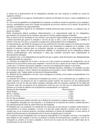 A efectos de la determinación de los trabajadores afectados por esta situación se tendrán en cuenta los
siguientes criterios:
a).- La antigüedad en la empresa, formalizando la relación de afectados de menor a mayor antigüedad en la
misma.
b).- En el caso de igualdad en la antigüedad en la empresa, se tendrá en cuenta la experiencia en la campaña o
servicio, entendiéndose como tal el tiempo de prestación de servicios efectivos en la misma. De persistir la
igualdad, se atenderá a las cargas familiares.
c).- Los representantes legales de los trabajadores tendrán preferencia para conservar, en cualquier caso, el
puesto de trabajo.
Dicha disminución deberá acreditarse fehacientemente a la representación legal de los trabajadores,
previamente a la extinción de los contratos, para que los mismos puedan expresar su opinión.
Para el ejercicio de las facultades de este artículo, será requisito imprescindible que la información sobre el
contrato mercantil que generó la campaña o servicio de que se trate, y con el contenido que establece el
artículo 14 de este Convenio, se encuentre en poder de los representantes de los trabajadores.
La documentación, que habrá de entregarse con una antelación de siete días respecto a la fecha prevista para
la extinción, deberá estar adecuada al hecho concreto que fundamente la adopción de la medida, y que
permita el necesario contraste para su evaluación, apoyada, en cualquier caso, en datos objetivos, y sin
perjuicio de que, dentro del plazo anteriormente señalado, la representación de los trabajadores pudiera
solicitar, justificadamente, otros documentos o datos que considere necesarios para complementar la
documentación entregada.
En cualquier caso, y con independencia de aquella otra que se aporte, serán documentos que obligatoriamente
se deben presentar los siguientes:
a).- Histórico de producción de la obra o servicio en el que consten los periodos de comparación, con un
mínimo de los tres últimos meses para campañas o servicios de seis o menos de seis meses de implantación;
y entre seis y 12 últimos meses para campañas o servicios con implantación superior a seis meses.
Este histórico de producción debe incluir el número de llamadas entrantes, atendidas y no atendidas, por días
de la semana, semanas y meses. Números de operadores por periodos y turnos. Media de llamadas atendidas
por operador y día. Tiempo medio de atención de llamada atendida.
b).- Relación de los trabajadores a los que vaya a extinguirse el contrato, con los datos correspondientes a los
criterios de selección.
La extinción del contrato se comunicará al trabajador por escrito y con la antelación que se establece en el
cuadro siguiente, sin perjuicio de que el empresario pueda sustituir este preaviso con una indemnización
equivalente a los de los días del mismo omitidos, calculada sobre los conceptos salariales de las tablas del
Convenio, todo ello sin perjuicio de la notificación escrita de cese. En este caso la indemnización deberá
incluirse en el recibo de salarios con la liquidación correspondiente a la extinción:
Número de días trabajados                                                                                    Días de preaviso
Hasta 90 días............................................................................................................. 3 días.
De 91 a 150 días ....................................................................................................... 6 días.
De 151 a 250 días ................................................................................................... 12 días.
De 251 días en adelante........................................................................................... 15 días
Los días de preaviso no podrán coincidir con el disfrute de vacaciones y tampoco podrán sustituir a este.
Los trabajadores afectados por esta situación, y al momento de la extinción del contrato, tendrán derecho a
una indemnización de 8 días de salario bruto por año trabajado.
El trabajador que vea extinguido su contrato por las causas que en este artículo se señalan, tendrá derecho a
reincorporarse a la misma campaña o servicio a la que han estado adscritos, mientras dure la misma, y
siempre que, en su evolución posterior, necesitara aumentarse el número de trabajadores. A estos efectos, el
orden de preferencia para la incorporación será el inverso al seguido para la extinción.
En el supuesto de que el trabajador esté a la espera de reincorporarse a la campaña o servicio, y sea requerido
para trabajar en otra campaña o servicio, no perderá su derecho de reincorporación a aquella; y, caso de ver
extinguido su contrato en la nueva campaña o servicio por las causas de este artículo, podrá optar por la
incorporación en una sola de ellas.
 