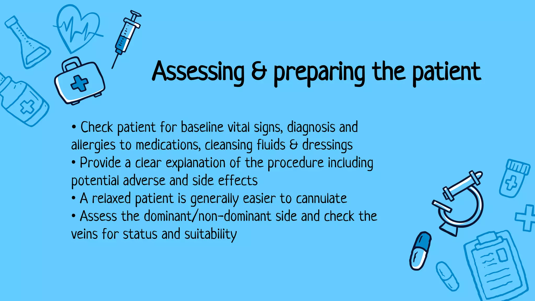 • Check patient for baseline vital signs, diagnosis and
allergies to medications, cleansing fluids & dressings
• Provide a clear explanation of the procedure including
potential adverse and side effects
• A relaxed patient is generally easier to cannulate
• Assess the dominant/non-dominant side and check the
veins for status and suitability
Assessing & preparing the patient
 