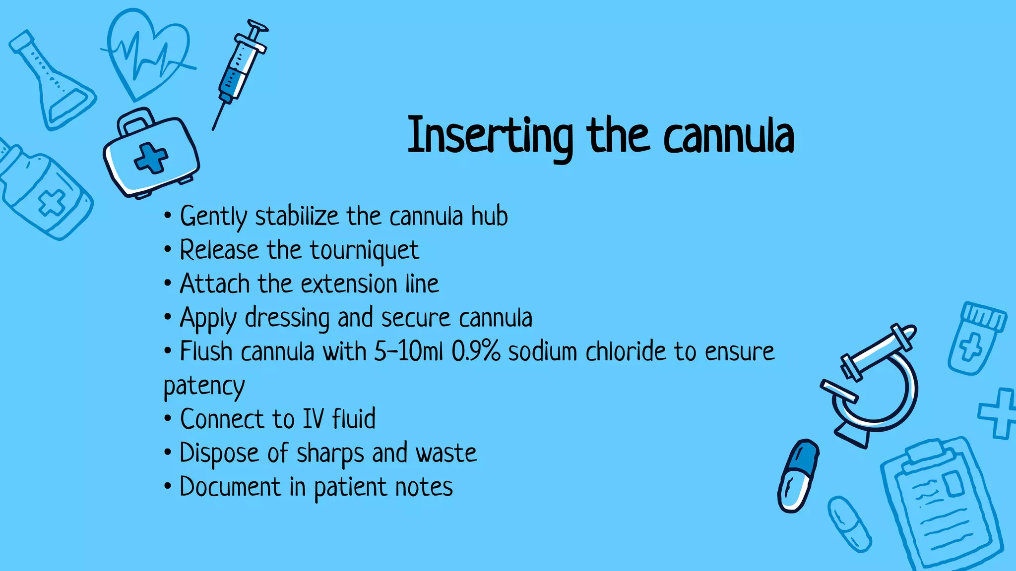 Inserting the cannula
• Gently stabilize the cannula hub
• Release the tourniquet
• Attach the extension line
• Apply dressing and secure cannula
• Flush cannula with 5-10ml 0.9% sodium chloride to ensure
patency
• Connect to IV fluid
• Dispose of sharps and waste
• Document in patient notes
 