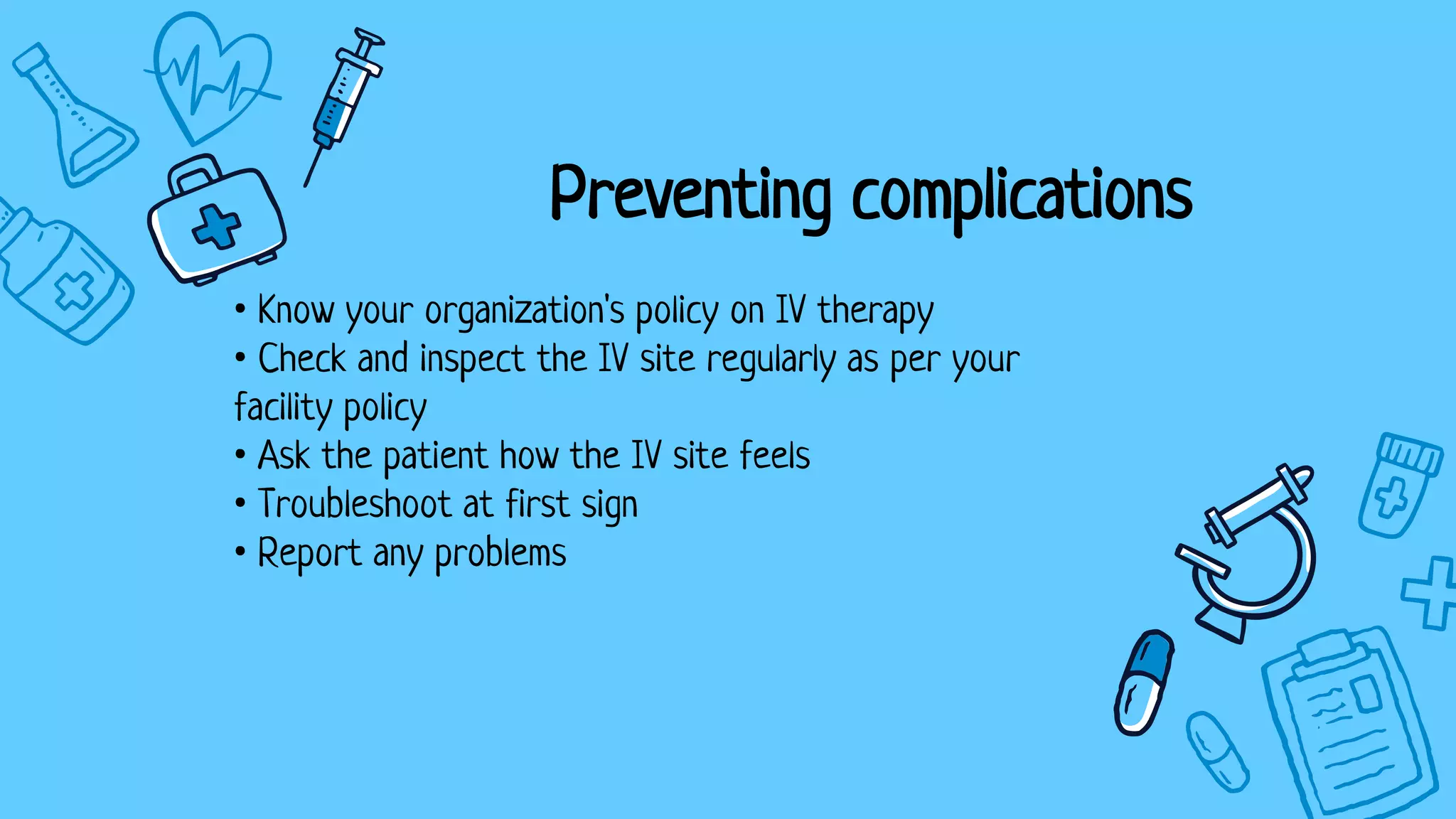Preventing complications
• Know your organization's policy on IV therapy
• Check and inspect the IV site regularly as per your
facility policy
• Ask the patient how the IV site feels
• Troubleshoot at first sign
• Report any problems
 