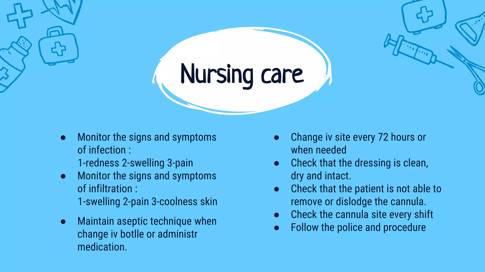 ● Monitor the signs and symptoms
of infection :
1-redness 2-swelling 3-pain
● Monitor the signs and symptoms
of infiltration :
1-swelling 2-pain 3-coolness skin
● Maintain aseptic technique when
change iv botlle or administr
medication.
Nursing care
● Change iv site every 72 hours or
when needed
● Check that the dressing is clean,
dry and intact.
● Check that the patient is not able to
remove or dislodge the cannula.
● Check the cannula site every shift
● Follow the police and procedure
 